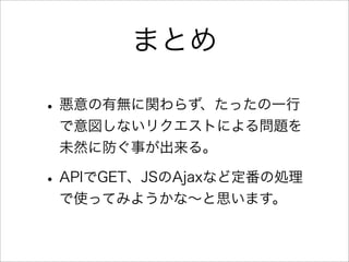 まとめ

• 悪意の有無に関わらず、たったの一行
 で意図しないリクエストによる問題を
 未然に防ぐ事が出来る。

• APIでGET、JSのAjaxなど定番の処理
 で使ってみようかな∼と思います。
 