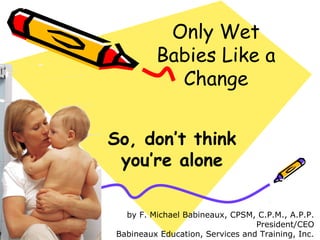 Only Wet
Babies Like a
Change
So, don’t think
you’re alone
by F. Michael Babineaux, CPSM, C.P.M., A.P.P.
President/CEO
Babineaux Education, Services and Training, Inc.
 