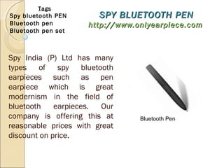 SPY BLUETOOTH PENSPY BLUETOOTH PEN
http://www.onlyearpiece.comhttp://www.onlyearpiece.com
Spy India (P) Ltd has many
types of spy bluetooth
earpieces such as pen
earpiece which is great
modernism in the field of
bluetooth earpieces. Our
company is offering this at
reasonable prices with great
discount on price.
Tags
Spy bluetooth PEN
Bluetooth pen
Bluetooth pen set
Bluetooth Pen
 