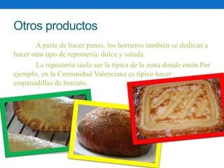 Otros productos 
A parte de hacer panes, los horneros también se dedican a 
hacer otro tipo de repostería: dulce y salada....