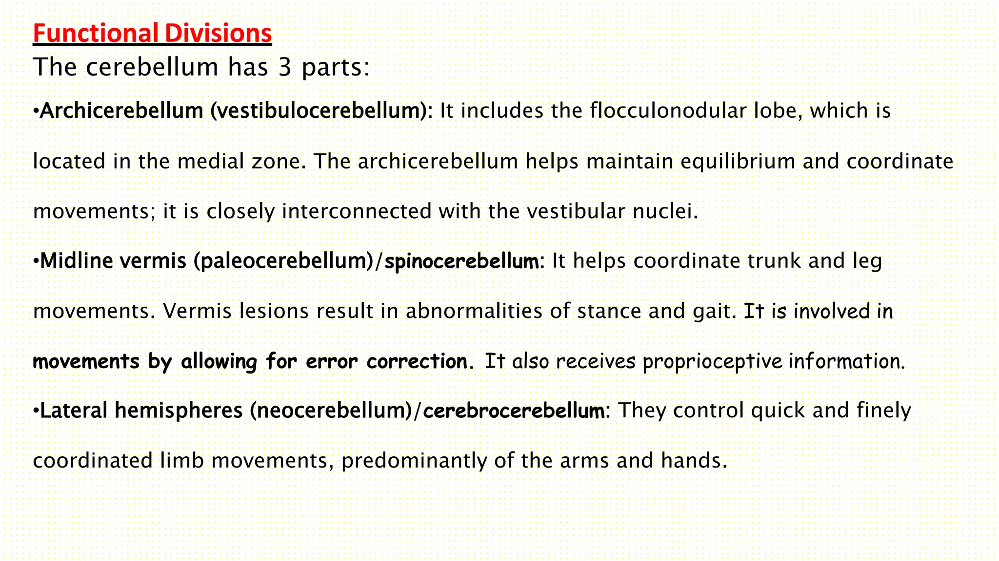 Functional Divisions
The cerebellum has 3 parts:
•Archicerebellum (vestibulocerebellum): It includes the flocculonodular lobe, which is
located in the medial zone. The archicerebellum helps maintain equilibrium and coordinate
movements; it is closely interconnected with the vestibular nuclei.
•Midline vermis (paleocerebellum)/spinocerebellum: It helps coordinate trunk and leg
movements. Vermis lesions result in abnormalities of stance and gait. It is involved in
movements by allowing for error correction. It also receives proprioceptive information.
•Lateral hemispheres (neocerebellum)/cerebrocerebellum: They control quick and finely
coordinated limb movements, predominantly of the arms and hands.
 