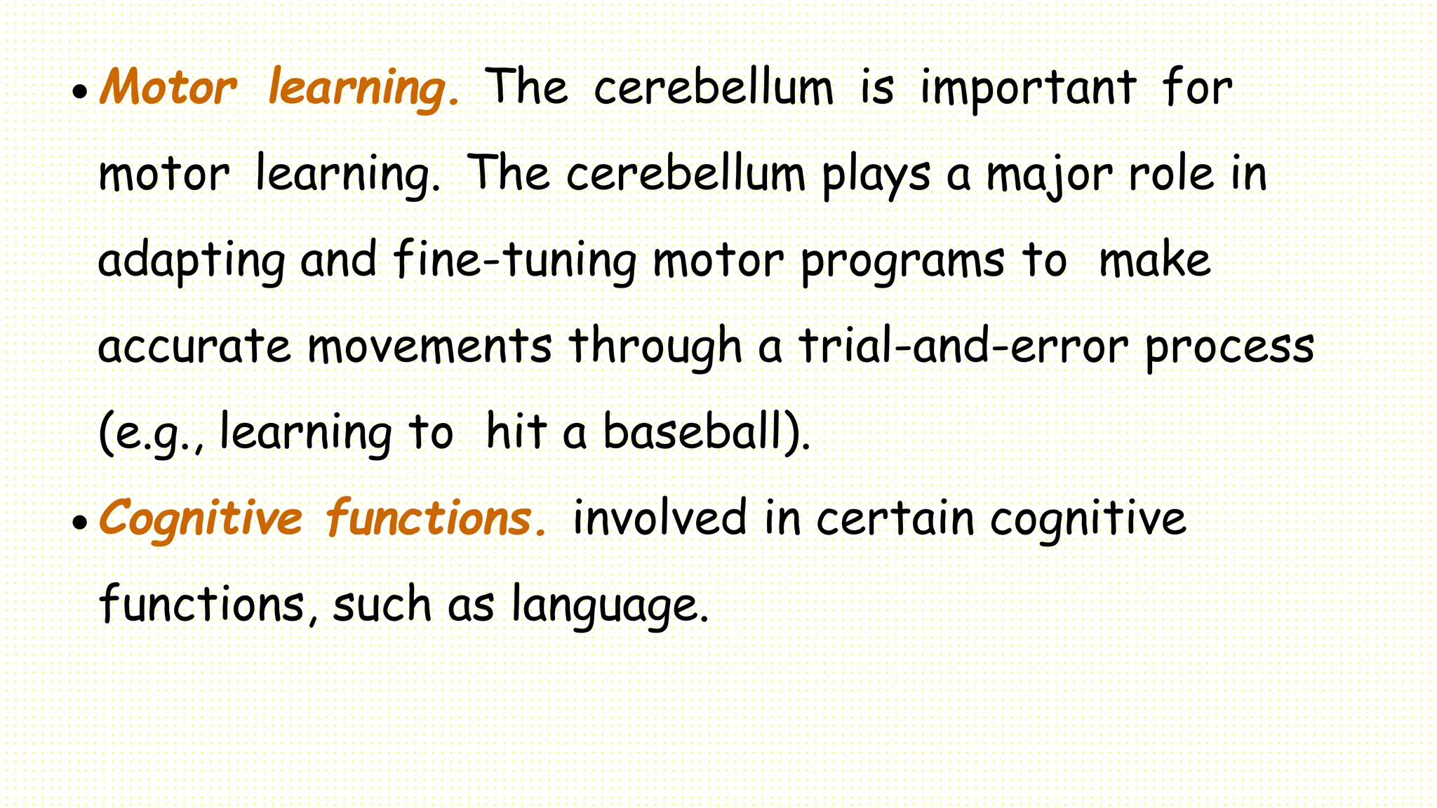 Motor learning. The cerebellum is important for
motor learning. The cerebellum plays a major role in
adapting and fine-tuning motor programs to make
accurate movements through a trial-and-error process
(e.g., learning to hit a baseball).
 Cognitive functions. involved in certain cognitive
functions, such as language.
 