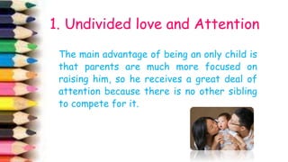 1ccczxcxzc
The main advantage of being an only child is
that parents are much more focused on
raising him, so he receives a great deal of
attention because there is no other sibling
to compete for it.
1. Undivided love and Attention
 