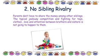 2. No Sibling Rivalry
Parents don’t have to share the money among other siblings.
The typical jealousy competition and fighting for toys,
clothes , love and attention between brothers and sisters is
not going to happen to them.
 