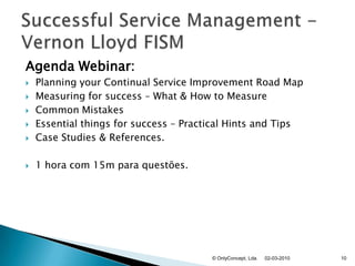 Agenda Webinar:Planning your Continual Service Improvement Road MapMeasuring for success – What & How to MeasureCommon MistakesEssential things for success – Practical Hints and TipsCase Studies & References.1 hora com 15m para questões.02-03-2010© OnlyConcept, Lda.10SuccessfulServiceManagement - Vernon Lloyd FISM