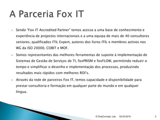 Sendo “Fox IT AccreditedPartner” temos acesso a uma base de conhecimento e experiência de projectos internacionais e a uma equipa de mais de 40 consultores seniores, qualificados ITIL Expert, autores dos livros ITIL e membros activos nos WG da ISO 20000, COBIT e MOF.Somos representantes das melhores ferramentas de suporte à implementação de Sistemas de Gestão de Serviços de TI, foxPRISMe foxFLOW, permitindo reduzir o tempo e simplificar o desenho e implementação dos processos, produzindo resultados mais rápidos com melhores ROI’s.Através da rede de parceiros Fox IT, temos capacidade e disponibilidade para prestar consultoria e formação em qualquer parte do mundo e em qualquer língua.02-03-2010© OnlyConcept, Lda.3A Parceria Fox IT