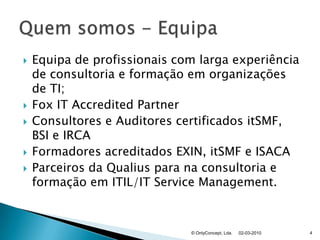 Equipa de profissionais com larga experiência de consultoria e formação em organizações de TI;Fox IT AccreditedPartnerConsultores e Auditores certificados itSMF, BSI e IRCAFormadores acreditados EXIN, itSMF e ISACAParceiros da Qualius para na consultoria e formação em ITIL/IT ServiceManagement.02-03-2010© OnlyConcept, Lda.4Quem somos - Equipa