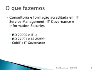 Consultoria e formação acreditada em IT ServiceManagement, IT Governance e InformationSecurity.ISO 20000 e ITIL;ISO 27001 e BS 25999;CobiT e IT Governance02-03-2010© OnlyConcept, Lda.5O que fazemos