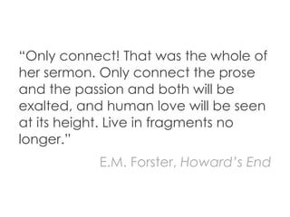 “Only connect! That was the whole of
her sermon. Only connect the prose
and the passion and both will be
exalted, and human love will be seen
at its height. Live in fragments no
longer.”
           E.M. Forster, Howard’s End
 