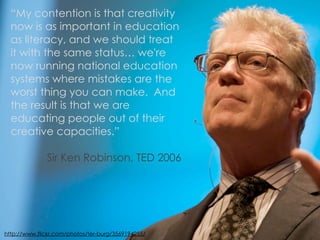 “My contention is that creativity
  now is as important in education
  as literacy, and we should treat
  it with the same status… we're
  now running national education
  systems where mistakes are the
  worst thing you can make. And
  the result is that we are
  educating people out of their
  creative capacities.”

              Sir Ken Robinson, TED 2006




http://www.flickr.com/photos/ter-burg/3569194255/
 
