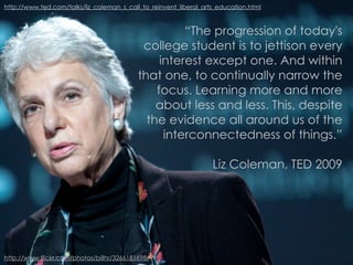 http://www.ted.com/talks/liz_coleman_s_call_to_reinvent_liberal_arts_education.html



                                                     “The progression of today's
                                            college student is to jettison every
                                                interest except one. And within
                                           that one, to continually narrow the
                                               focus. Learning more and more
                                               about less and less. This, despite
                                             the evidence all around us of the
                                                 interconnectedness of things.”

                                                                   Liz Coleman, TED 2009




http://www.flickr.com/photos/billhr/3266181698/
 