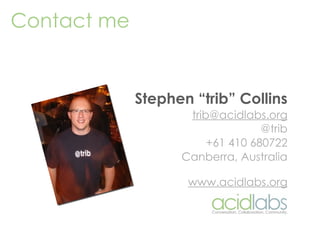 Contact me


             Stephen “trib” Collins
                    trib@acidlabs.org
                                  @trib
                        +61 410 680722
                   Canberra, Australia

                    www.acidlabs.org
 