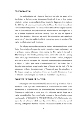 COST OF CAPITAL<br />The main objective of a business firm is to maximize the wealth of its shareholders in the long-run, the Management Should only invest in those projects which give a return in excess of cost of fund invested in the project of the business. The difficulty will arise in determination of cost of funds, if is raised from different sources and different quantum. The various sources of funds to the company are in the form of equity and debt. The cost of capital is the rate of return the company has to pay to various suppliers of fund in the company. There are main two sources of capital for a company – shareholder and lender. The cost of equity and cost of debt are the rate of return that need to be offered to those two groups of suppliers of the capital in order to attract funds from them.<br />The primary function of every financial manager is to arrange adequate capital for the firm. A business firm can raise capital from various sources such as equity and or preference shares, debentures, retain earning etc. This capital is invested in different projects of the firm for generating revenue. On the other hand, it is necessary for the firm to pay a minimum return to each source of capital. Therefore, each project must earn so much of the income that a minimum return can be paid to these sources or supplier of capital. What should be this minimum return? The concept used to determine this minimum return is called Cost of Capital. On the basis of it the management evaluates alternative sources of finance and select the optimal one. In this chapter, concepts and implications of firms cast of capital, determination of cast of difference sources of capital and overall cost of capital are being discussed.<br />CONCEPT OF COST OF CAPITAL<br />          Cost of capital is the measurement of the sacrifice made by investors in order to invest with a view to get a fair return in future on his investments as a reward for the postponement of his present needs. On the other hand form the point of view of the firm using the capital, cost of capital is the price paid to the investor for the use of capital provided by him. Thus, cost of capital is reward for the use of capital. Author Lutz has called it” BORROWING AND LANDING RATES”. The borrowing rates means the rate of interest which must be paid to obtained and use the capital. Similarly, landing rate is the rate at which the firn discounts its profits. It may also the opportunity cost of the funds to the firm i.e. what the firm would earn by investing these funds elsewhere. In practice the borrowing rates used indicate the cost of capital in preference to landing rates.<br />Technically and Operationally, the cost of capital define as the minimum rate of return a firm must earn on its investment in order to satisfy investors and to maintain its market value. I.e. it is the investors required rate of return. Cost of capital also refers to the discount rate which is used while determining the present value of estimated future cash flows. In the other word of John J. Hampton, “The cost of capital is the rate of return in the firm requires from investment in order to increase the value of firm in the market place”. For example if a firm borrows Rs. 5 crore at an interest of 11% P.A., then the cost of capital is 11%. Hear it’s the essential for the firm to invest these Rs. 5 Crore in such a way that it earn at least Rs. 55 lacks i.e. rate of return at 11%. If the return less then this, then the rate of dividend which the share holder are receiving till now will go down resulting in a decline in its market value thus the cost of capital is the reward for the use capital. Solomon Ezra, has called “It the minimum required rate of return or the cut of rate for capital expenditure.”<br />FEATURES OF COST OF CAPITAL<br />It is not a cost in reality the cost of capital is not a cost as such, but its rate of return which it requires on the projects. <br />MINIMUM RATE OF RETURN:<br />Cost of capital is the minimum rate of return a firm is required in order to maintain the market value of its equity shares.<br />REWARDS FOR RISKS<br />Cost of capital is the reward for the business and financial risk. Business risks is the measurement of variability in profits due to changes in sales, while financial risks depends on the capital structure i.e. that equity mix of the firm.<br />SIGNIFICANCE OF CONCEPT OF COST OF CAPITAL<br />The cost of capital is very important concept in the financial decision making. The progressive management always likes to consider the cost of capital while taking financial decisions as it’s very relevant in the following spheres... <br />Designing the capital structure: the cost of capital is the significant factor in designing a balanced an optimal capital structure of a firm. While designing it, the management has to consider the objective of maximizing the value of the firm and minimizing cost of capita. I comparing the various specific costs of different sources of capital, the financial manager can select the best and the most economical source of finance and can designed a sound and balanced capital structure.<br />Capital budgeting decisions: the cost of capital sources as a very useful tool in the process of making capital budgeting decisions. Acceptance or rejection of any investment proposal depends upon the cost of capital. A proposal shall not be accepted till its rate of return is greater then the cost of capital. In various methods of discounted cash flows of capital budgeting, cost of capital measured the financial performance and determines acceptability of all investment proposals by discounting the cash flows.<br />Comparative study of sources of financing: there are various sources of financing a project. Out of these, which source should be used at a particular point of time is to be decided by comparing cost of different sources of financing. The source which bears the minimum cost of capital would be selected. Although cost of capital is an important factor in such decisions, but equally important are the considerations of retaining control and of avoiding risks.<br />Evaluations of financial performance of top management: cost of capital can be used to evaluate the financial performance of the top executives. Such as evaluations can be done by comparing actual profitability of the project undertaken with the actual cost of capital of funds raise o finance the project. If the actual profitability of the project is more then the actual cost of capital, the performance can be evaluated as satisfactory.<br />Knowledge of firms expected income and inherent risks: investors can know the firms expected income and risks inherent there in by cost of capital. If a firms cost of capital is high, it means the firms present rate of earnings is less, risk is more and capital structure is imbalanced, in such situations, investors expect higher rate of return.<br />Financing and Dividend Decisions: the concept of capital can be conveniently employed as a tool in making other important financial decisions. On the basis, decisions can be taken regarding dividend policy, capitalization of profits and selections of sources of working capital.<br />    <br />CLASSIFICATION OF COST OF CAPITAL<br />Historical Cost and future Cost<br />Historical Cost represents the cost which has already been incurred for financing a project. It is calculated on the basis of the past data. Future cost refers to the expected cost of funds to be raised for financing a project. Historical costs help in predicting the future costs and provide an evaluation of the past performance when compared with standard costs. In financial decisions future costs are more relevant than historical costs.<br />Specific Costs and Composite Cost<br />Specific costs refer to the cost of a specific source of capital such as equity share. Preference share, debenture, retain earnings etc. Composite cost of capital refers to the combined cost of various sources of finance. In other words, it is a weighted average cost of capita. It is also termed as ‘overall costs of capital’. While evaluating a capital expenditure proposal, the composite cost of capital should be as an acceptance/ rejection criterion. When capital from more than one source is employed in the business, it is the composite cost which should be considered for decision-making and not the specific cost. But where capital from only one source is employed in the business, the specific cost of those sources of capital alone must be considered.<br />3.  Average Cost and Marginal Cost<br />Average cost of capital refers to the weighted average cost of capital calculated on the basis of cost of each source of capital and weights are assigned to the ratio of their share to total capital funds. Marginal cost of capital may be defined as the ‘Cost of obtaining another rupee of new capital.’ When a firm rises additional capital from only one sources (not different sources), than marginal cost is the specific or explicit cost. Marginal cost is considered more important in capital budgeting and financing decisions. Marginal cost tends to increase proportionately as the amount of debt increase.<br />                    4.  Explicit Cost and Implicit Cost<br />Explicit cost refers to the discount rate which equates the present value of cash outflows or value of investment. Thus, the explicit cost of capital is the internal rate of return which a firm pays for procuring the finances. If a firm takes interest free loan, its explicit cost will be zero percent as no cash outflow in the form of interest are involved. On the other hand, the implicit cost represents the rate of return which can be earned by investing the funds in the alternative investments. In other words, the opportunity cost of the funds is the implicit cost. Port field has defined the implicit cost as “the rate of return with the best investment opportunity for the firm and its shareholders that will be forgone if the project presently under consideration by the firm were accepted.” Thus implicit cost arises only when funds are invested somewhere, otherwise not. For example, the implicit cost of retained earnings is the rate of return which the shareholder could have earn by investing these funds, if the company would have distributed these earning to them as dividends. Therefore, explicit cost will arise only when funds are raised whereas implicit cost arises when they are used.<br />Assumption of Cost of Capital<br />While computing the cost of capital, the following assumptions are made:<br />The cost can be either explicit or implicit.<br />The financial and business risks are not affected by investing in new investment proposals.<br />The firm’s capital structure remains unchanged.<br />Cost of each source of capital is determined on an after tax basis.<br />Costs of previously obtained capital are not relevant for computing the cost of capital to be raised from specific source.<br />Computation of specific costs<br />A firm can raise funds from different sources such as loan, equity shares, preference shares, retained earnings etc. All these sources are called components of capital. The cost of capital of these different sources is called specific cost of capital. Computation of specific cost of capital helps in determining the overall cost of capital for the firm and in evaluating the decision to raise funds from a particular source. The computation procedure of specific costs is explained in the pages that follow –<br />COST OF DEBT CAPITAL<br />Cost of Debt is the effective rate that a company pays on its current debt. This can be measured in either before- or after-tax returns; however, because interest expense is deductible, the after-tax cost is seen most often. This is one part of the company's capital structure, which also includes the cost of equity. <br /> <br />Much theoretical work characterizes the choice between debt and equity, in a trade-off context: Firms choose their optimal debt ratio by balancing the benefits and costs. Traditionally, tax savings that occur because interest is deductible while equity payout is not have been modelled as a primary benefit of debt. Large firms with tangible assets and few growth options tend to use a relatively large amount of debt. Firms with high corporate tax rates also tend to have higher debt ratios and use more debt incrementally. A company will use various bonds, loans and other forms of debt, so this measure is useful for giving an idea as to the overall rate being paid by the company to use debt financing. The measure can also give investors an idea as to the riskiness of the company compared to others, because riskier companies generally have a higher cost of debt. <br />Example-: If a company issues 12% debentures worth Rs. 5 lacs of Rs. 100 each at par, then it must be earn at least Rs.60000(12% of Rs. 5 lacs) per year on this investment to maintain the income available to the shareholders unchanged. If the company earns less than this interest rate (12%) than the income available to the shareholders will be reduced and the market value of the share will go down. Therefore, the cost of debt capital is the contractual interest rate adjusted further for the tax liability of the firm. But, to know the real cost of debt, the relation of the interest rate is to be established with the actual amount realised or net proceeds from the issue of debentures.<br />To get the after-tax rate, you simply multiply the before-tax rate by one minus the marginal tax rate. <br />Cost of Debt = (before-tax rate x (1-marginal tax))<br />The before tax rate of interest can be calculated as below:<br />=      Interest Expense of the company<br />        ----------------------------------------     X  100<br />                      Total Debt<br />Net Proceeds:<br />At par        =  Par value – Floatation cost<br />At premium      =  Par value + Premium – Floatation cost <br />At Discount     =  Par value – Discount – Floatation cost<br />COST OF PREFERENCE SHARE CAPITAL<br />Preference share is another source of Capital for a company. Preference Shares are the shares that have a preferential right over the dividends of the company over the common shares. A preference shareholder enjoys priority in terms of repayment vis-à-vis equity shares in case a company goes into liquidation. Preference shareholders, however, do not have ownership rights in the company. In the companies under observation only India Cement has preference shares issued. <br />Cost of Preference Capital = Preference Dividend/Market Value of Preference<br />Shree Cement has not paid any dividend to the Preference Shareholders. Thus the Cost of Preference Capital is 0 (Zero).<br />COST OF EQUITY SHARE CAPITAL<br />The computation of cost of equity share capital is relatively difficult because nether the rate of dividend is predetermined nor the payment of dividend is legally binding, therefore, some financial experts hold the opinion the p.s capital does not carry any cost but this is not true. When additional equity shares are issued, the new equity share holders get propranate share in future dividend and undistributed profits of the company. If reduces the earning per shares of existing share holders resulting in a fall in marker price of shares. Therefore, at the time of issue of new equity shares, it is the duty of the management to see that the company must earn at least so much income that the market price of its existing share remains unchanged. This expected minimum rate of return is the cast o equity share capital. Thus, cost of equity share capital may be define as the minimum rate of return that a firm must earn on  the equity financed portion of a investment- project in order to leave unchanged the market price of its shares. The cost of equity can be computed by any of the following method:<br />Dividend yield method:<br />Ke = DPSP*100<br />Ke= cost of equity capital<br />Dps= current cash dividend per share<br />Mp=current market price per share <br />Earning yield method:<br />Ke= EPSp*100<br />Eps= earning per share<br />Dividing yield plus growth in dividend method:<br />While computing cost of capital under dividend yield(d ratio)method, it had been assumed that present rate of dividend will remain the same in future also. But, if the management estimates that companies present dividend will increased continuously for the year to come, then adjustment for this increase is essential to compute the cost of capital.<br />The growth rate in dividend is assumed to be equal to the growth rate in earning per share. For example if the EPS increase at the rate of 10% per year, the DPS and market price per share would show an increase at the rate of 10%. Therefore, under this method, cost of equity capital is computed by adjusting the present rate of dividend on the basis of expected future increase in company’s earning.<br />Ke= DPSP*100+G<br />G= Growth rate in dividend.<br />Realised yield method: <br />In case where future dividend and market price are uncertain, it is very difficult to estimate the rate of return on investment. In order to overcome this difficulty, the average rate of return actually realise in the past few year by the investors is used to determine the cost of capital. Under this method, the realised yield is discounted at the present value factor, and then compare with value of investment this method is based on these assumptions.<br />The company’s risk doe not change i.e. dividend and growth rate are stable. <br />The alternative investment opportunities, elsewhere for the investor, yield the return which is equal to realised yields in the company, and<br />The market of equity share of the company does not fluctuate widely. <br />Cost of newly issued equity shares <br />when new equity share are issued by a company, it is not possible to realise the market price per share, because the company has to incur some expenses on new issue, including underwriting commission, brokerage etc. so, the amount of net proceeds is calculated by deducting the issue expenses form the expected market value or issue price. To ascertain the cost of capital, dividend per share or EPS is divided by the amount of net proceeds. Any of the following formulae may be used for this purpose: <br />Ke= DPSP*100<br />                      Or<br />Ke= EPSP*100<br />                      Or<br />Ke=DPSP*100+G<br />COST OF RETAIN EARNINGS OR INTERNAL EQUITY <br />Generally, company’s do not distribute the entire profits by way of dividend among their share holders. A part of such profit is retained for future expansion and development. Thus year by year, companies create sufficient fund for the financing through internal sources. But , nether the company pays any cost nor incur any expenditure for such funds. Therefore, it is assumed to cost free capital that is not true. Though retain earnings like retained earnings like equity funds have no explicit cost but do have opportunity cost. The opportunity cost of retained earnings is the income forgone by the share holders. It is equal to the income what a share holders could have earns otherwise by investing the same in an alternative investment, if the company would have distributed the earnings by way of dividend instead of retaining in the business. Therefore , every share holders expects from the company that much of income on retained earnings for which he is deprived of the income arising o its alternative investment. Thus, income forgone or sacrificed is the cost of retain earnings which the share holders expects from the company.<br />WEIGHTED AVERAGE COST OF CAPITAL<br />Once the specific cost of capital of the long-term sources i.e. the debt, the preference share capital, the equity share capital and the retained earnings have been ascertained, the next step is to calculate the overall cost of capital of the firm. The capital raised from various sources is invested in different projects. The profitability of these projects is evaluated by comparing the expected rate of return with overall cost of capital of the firm. The overall cost of capital is the weighted average of the costs of the various sources of the funds, weights being the proportion of each source of funds in the total capital structure. Thus, weighted average as the name implies, is an average of the cost of specific sources of capital employed in the business properly weighted by the proportion they held in firm’s capital structure. It is also termed as ‘Composite Cost of Capital’ or ‘Overall Cost of Capital’ or ‘Average Cost of Capital’.<br />WEIGHTED AVERAGE, How to calculate?<br />Though, the concept of weighted average cost of capital is very simple. Yet there are many problems in its calculation. Its computation requires:<br />Assignment of Weights: First of all, weights have to be assigned to each source of capital for calculating the weighted average cost of capital. Weight can be either ‘book value weight’ or ‘market value weight’. Book value weights are the relative proportion of various sources of capital to the total capital structure of a firm. The book value weight can be easily calculated by taking the relevant information from the capital structure as given in the balance sheet of the firm. Market value weights may be calculated on the basic on the market value of different sources of capital i.e. the proportion of each source at its market value. In order to calculate the market value weights, the firm has to find out the current market price of each security in each category. Theoretically, the use of market value weights for calculating the weighted average cost of capital is more appealing due to the following reasons:<br />The market values of securities are closely approximate to the actual amount to be received from the proceeds of such securities.<br />The cost of each specific source of finance is calculated according to the prevailing market price.<br />But, the assignment of the weight on the basic of market value is operationally inconvenient as the market value of securities may frequently fluctuate. Moreover, sometimes, no market value is available for the particular type of security, specially in case of retained earnings can indirectly be estimated by Gitman’s method. According to him, retained earnings are treated as equity capital for calculating cost of specific sources of funds. The market value of equity share may be considered as the combined market value of both equity shares and retained earnings or individual market value (equity shares and retained earnings) may also be determined by allocating each of percentage share of the total market value to their respective percentage share of the total values.<br />For example:- the capital structure of a company consists of 40,000 equity shares of Rs. 10 each ad retained earning of Rs. 1,00,000. if the market price of company’s equity share is Rs. 18, than total market value of equity shares and retained earnings would be Rs. 7,20,000 (40,000* 18) which can be allocated between equity capital and retained earnings as follows-<br />Market Value of Equity Capital = 7,20,000*4,00,000/5,00,000<br />=Rs. 5,76,000.<br />Market Value of Retained Earnings= 7,20,000*1,00,000/5,00,000<br />=Rs. 1,44,000.<br />Computation of Specific Cost of Each Source :<br />After assigning the weight; specific costs of each source of capital, as explained earlier, are to be calculated. In financial decisions, all costs are ‘after tax’ costs. Therefore, if any source has ‘before tax’ cost, it has to be converted in to ‘after tax’ cost.<br />     <br />Computation of Weighted Cost of Capital :<br />After ascertaining the weights and cost of each source of capital, the weighted average cost is calculated by multiplying the cost of each source by its appropriate weights and weighted cost of all the sources is added. This total of weighted costs is the weighted average cost of capital. The following formula may be used for this purpose :<br />Kw = ∑XW/∑W<br />Here;   Kw = Weighted average cost of capital<br />     X = After tax cost of different sources of capital<br />    W = Weights assigned to a particular source of capital<br />Example : Following information is available with regard to the capital structure of ABC Limited :<br />Sources of Funds    Amount(Rs.)    After tax cost of Capital<br />E.S. Capital3,50,000             .12<br />Retained Earning2,00,000         .10<br />P.S. Capital1,50,000         .13<br />Debentures3,00,000         .09<br /> You are required to calculate the weighted average cost of capital.<br />Computation of Weighted Average Cost of Capital<br />Source(1)Amount Rs.(2)Weights(3)After tax Cost(4)Weighted Cost(5)= (3) * (4)E.S. Capital3,50,000.35.12.0420Retained Earning2,00,000.20.10.0200P.S. Capital1,50,000.10.13.0195Debentures3,00,000.09.09.0270Total10,00,0001.00.1085Weighted Average Cost of Capital (WACC)             .10850 or 10.85%<br />CALCULATION OF COST OF CAPITAL OF SHREE CEMENT LTD.<br />Cost of Debt Capital:<br />For the year 2009-10:<br />Total Debt Capital = Term loan from Banks + Debts<br />         = 131570.37+30000 = 161570.37 lacs<br />Total Interest Paid = 13065.36 lacs<br />Tax Rate         = 30%<br /> Interest Expense of the company<br />            Kd (before tax)        =          --------------------------------------------     X    100<br />                                        Total Debt<br />Kd (before tax)       =  13065.36<br />................................................. X     100<br />  161570.37<br />         =8.08 %<br />Kd (after tax)       =Interest Rate Before Tax – Tax Rate ( 30%.)<br />              <br />Kd (after tax)       =8.08% - 30%= 5.65 %<br />For the year 2008-09:<br />            <br />Total Debt Capital  = Term loan from Banks + Debts<br />                         = 105716.94+000 = 105716.94 lacs<br />Total Interest Paid  =  9355.94<br />Tax Rate           =  30%<br />  Interest Expense of the company<br />            Kd (before tax)        =          --------------------------------------------     X    100<br />                                        Total Debt<br />                   9355.94<br />            Kd (before tax)        =                    ----------------------     X    100<br />                                      105716.94<br />          =                8.85 %<br />Kd (after tax)       =Interest Rate Before Tax – Tax Rate ( 30%.)<br />              <br />Kd (after tax)       =8.85% - 30%= 6.20 %<br />For the year 2007-08<br />            <br />Total Debt Capital  = Term loan from Banks + Debts<br />                         = 112573.18+800 = 113373.18 lacs<br />  Total Interest Paid  =  9636.72 lacs  <br />  Tax Rate =  30%<br />                                                 9636.72<br />              Kd (before tax)        =     ----------------------     X    100             <br />                                 113373.18<br />=8.50%<br />  Kd (after tax)       =8.50% - 30%      = 5.95%<br />For the year 2006-07<br />          <br />   Total Debt Capital  = Term loan from Banks + Debts<br />                         = 83427.02+1400= 84827.02lacs<br />   Total Interest Paid  =  6573.02lacs <br />   Tax Rate =  30%<br />                                                 6573.02<br />                Kd (before tax)    =     ----------------------     X    100          <br />                                 84827.02<br />          =7.25%<br /> <br />    Kd (after tax)       =          7.25% - 30%      = 5.42%<br />COMPARATIVE CALCULATION OF Kd FOR FOUR YEAR<br />Particular2009-102008-092007-082006-07Total Debts (Term loan from Bank+ Debts)131570.37+30000=161570.37105716.94+000=105716.94112573.18+800=113373.1883427.02+1400=84824.02Total Interest paid 13065.369355.949636.726573.86Interest Rate (Before Tax)8.08%8.85%8.50%7.75%Interest Rate (After Tax)= Interest Rate Before Tax – Tax Rate 30%.5.65%6.20%5.95%5.42%<br />COST OF EQUITY CAPITAL:<br />EQUITY SHARE CAPITAL<br />Particular2009-102008-092007-082006-07No. of Shares (In lacs)348.37348.37348.37348.73DPS Given131086Market Price (at the end of March)2300.05710.501079.40921.85Earning per equity share of rs. 10(in Rs.)194.07165.9174.7450.81Final dividend on equity share (in lacs)4528.843483.722786.98Not givenMarket Capitalisation (in Lacs)801268.41247516.88376033.01321146.96<br />Dividend yield plus growth in dividend method:- <br />Ke = DPSP*100 + G<br />Dps =  Current cash dividend per share    = 13Rs.<br />Mp  =  Current market price per share      = 2300.05 Rs.<br />G    =  Growth rate       = 10%<br />13<br />                        Ke                 =             --------------------    X    100+ 10%          <br />                                       2300.05<br />          =10.56%<br />Earning yield method:-<br />Ke= EPSp*100<br />Eps = earning per share  = 194.07 Rs.<br />Mp  = Market prise         = 2300.05 Rs.<br />         194.07<br />                        Ke                 =             --------------------    X    100         <br />                                       2300.05<br />           =8.43%<br />Dividend per share method:-<br />Ke = Proposed final dividend on Equity Share / No. of Equity Share<br />Final dividend on Equity Share = 4528.84 Lacs<br />No. of Equity Share = 348.37 Lacs<br />         4528.84<br />                        Ke                 =             --------------------                 =    13<br />                                         348.37<br />COST OF EQUITY SHARE CAPITAL (KE)<br />Particular2008-09Dividend Per share method 13Earning Yeild Method 8.43Dividend yield plus growth method10.56<br />WEIGHTED AVERAGE COST OF CAPITAL (WACC)<br />WACC = (We * Ke) + (Wd * Kd)<br />            Where………...We =  Weight of equity<br />Wd =  Weight of Debt.<br />Ke  = Cost of Equity Share capital<br />Kd = Cost of Debt. capital<br />WACC =  (  0.8322 * 10.56) +( 0.1678 *05.65 )= 9.74%<br />WACC OF SHREE CEMENT LIMITED (2008-2009)<br />Source(1)Amount Rs.(2)Weights(3)After tax Cost(4)Weighted Cost(5)= (3) * (4)E.S. Capital801268.41.832210.568.79Debentures161570.37.1678 05.65 0.95Total962838.781.009.74Weighted Average Cost of Capital (WACC)     9.74%<br />MERITS OF WEIGHTED AVERAGE COST OF CAPITAL<br />The WACC is widely used approach in determining the required return on a firm’s investments. It offers a number of advantages including the followings-<br />Straight forward and logical : It is the straightforward and logical approach to a difficult problem. It depicts the overall cost of capital as the some of the cost of the individual components of the capital structure. It employs a direct and reasonable methodology and is easily calculated and understood.<br />Responsiveness to Changing Condition : Since, it is based upon individual debt and equity components, the weighted average cost of capital reflects each element in the capital structure. Small changes in the capital structure of the firm will be noted by small changes in overall cost of capital of the firm.<br />Accurate when Profits are Normal : During the period of normal profits, the weighted average cost of capital is more accurate as a cut-off rate in selecting the capital budgeting proposals. It is because the weighted average cost recognises the relatively low debt cost and the need to continue to achieve the higher return on the equity financed assets.<br />Ideal Creation for Capital Expenditure Proposals : With the help of weighted average cost of capital, the finance manager decides the cut-off rate for taking decisions relating to capital expenditure proposals. This cut-off rate determines the miimum limit for accepting an investment proposal. If an investment proposal is accepted below this limit, the firm incur a loss. Therefore, this cut-off rate is always decided above the weighted average cost of capital.<br />LIMITATION OF WEIGHTED AVERAGE COST OF CAPITAL<br />The weighted Average cost approach also has some weaknesses, important among them are as follows :<br />Unsuitable in case of Excessive Low-cost Debts : Short term loan can represent an important sources of fund for firm experiencing financial difficulties. When a firm relies on Zero cost (in the form of payables) or low cost short term debt, the inclusion of such debts in the calculation of cost of capital will result in a low WACC. If the firm accepts low-return projects on the basic of this low WACC, the firm will be in a high financing risk.<br /> Unsuitable in Case of Low Profits : If a firm is experiencing a period of low profits, not earning profit as compared to other firms in the industry, WACC will be inaccurate and of limited value.<br />Difficulty in Assigning Weights : The main difficulty in calculating the WACC is to assign weight to different components of capital structure. Normally, there are two type of weights- (i) book value weights and (ii) market value weight. These two type of weights give different results. Hence, the problem is which type of weight should be assigned. Though, market value is more appropriate than book value, but the market value of each component of capital of a company is not readily available. When the securities of the company are unlisted, the problem becomes more intricate.<br />Selection of Capital Structure : The selection of capital structure to be used for determining the WACC is also not easy job. Three types of capital structure are there i.e. current capital structure, marginal capital structure and optimal capital structure. Which of these capital structure be selected. Generally, current capital structure is regarded as the optimal structure, but it is not always correct.<br />Research Methodology<br />The research methodology was subdivided and performed in the following method-<br />Analyzing relevant figures and date for the last financial years.<br />Analyzing the future outlook of the companies and its expansion plan.<br />Study of the complete process of the uses of Cost of Capital using literature and discussing with the organizational guide.<br />Connection of the data regarding the use of Cost of Capital and financial policies for Shree Cement.<br />On the basis of the data collected, necessary suggestions regarding the financial structure are given.<br />Preparing a questionnaire for the customers to know the image of the company in the market.<br />On the basis of the questionnaire necessary suggestion are given.<br />DATA SOURCNG<br />While performing this project both Primary as well as Secondary Data sources were use.<br />Primary Data:-<br />Major source of data for the project were the pass years’ financial statement and information gather from my guide questionnaire also played a vital role.<br />Secondary Data:-<br />It included information provided by the company workers. I adopted a holistic approach and toiled to collect the information about the company other than Shree Cement through secondary sources such as internet, newspaper, magazines, research papers , online data basis ect..<br />questionnaire<br />The information provided by you (customer) is for the research work and will be kept confidential.<br />With your help we will be able to improve customer service level.<br />1.Name:-<br />2. Occupation: -<br />3. Income Group : -<br />a. Up to Rs.50,000             [  ]                b.  Rs. 50,000-1, 50,000 [  ]<br />c. Rs. 1,50,000-3,00,000    [  ]               d.  Above Rs. 3, 00,000  [  ]<br />4. Which cement brand do you prefer?<br />a. Shree Cement          [  ]              b. Ambuja cement[  ]c.ACC Ltd.     [  ]<br />d. J.K. Laxmi Cement [  ]              e. Birla White Cement  [  ]<br />5. What influenced you to buy this particular brand?<br />a. Durability     [  ]                         b. Sustainability     [  ]c. Low price [  ]<br />d. Strength ness [  ]  e.  Advertising        [  ]<br />6. What is your opinion about the quality of Shree Cement?<br />a. Excellent       [  ]  b.Very good           [  ]c.Good            [  ]                                              d. Average        [  ]  e. Poor                    [  ]<br />7. How would you rank Shree Cement the basis of its brand image?<br />a. Excellent       [  ]  b.Very good           [  ]c.Good            [  ]                                              d. Average        [  ]  e. Poor                    [  ]<br />8. What is the status of availability of the grand in you area?<br />a. Always         [  ]  b. Mostly               [  ]c.Sometimes    [  ]<br />d. Rarely          [  ]  e. Never                 [  ]<br />9. What promotional tools should company adopt to promote their product?<br />a. Banners        [  ]  b. News Paper       [  ]c. Holdings      [  ]<br />d. Wall painting [  ]  e. Promotional offers     [  ]<br />10. Brief recommends your views for the improvement of the brand?<br />Ans: - ………………………………………………………………………………………………………………………………………………………………………………………………………………<br />