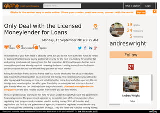 meet social blogging Search here... What is Glipho? 
19 gliphs 
24 followers 
5 following 
andreswright 
Follow 
Andres Wright 
Follow 
2 min 
Only Deal with the Licensed 
Moneylender for Loans 
Monday, 15 September 2014 9:29 AM 
0 likes 
0 discussions 
0r 
eplies 
The deadline of your flat’s lease is about to come, but you do not have sufficient funds to renew 
it. Loosing this flat means, paying additional security for the next one, looking for another flat 
and getting into hassles of moving from this flat to another. All this will require further more 
money than you have already required renewing the lease. Lending money from the friends 
can be an option for you but who will help you with so much money? 
Asking for the loan from a dearest friend itself is a hassle which very few of us are ready to 
take. It can be humiliating often to ask even for the money. The condition when you will not be 
able to pay back the money on time and in full is further more disgraceful for a person. Do not 
indulge into something that can affect your friendship or makes you feel inferior in front of 
your friends when you can take help from the professionals. Licensed moneylenders in 
Singapore are the best reliable sources from where you can lend money. 
They are professionals working in this field for years under the watchful eye of the government 
financial agencies. The government agencies try to register most of the moneylenders, thus 
regulating their progress and processes used in lending money. With all the rules and 
regulations put forth by the governmental agencies, licensed or regulated money lenders try 
not to indulge into something fraudulent or illegal. They will follow the rules for lending money, 
Login 
Glipho is the easiest way to write online. Share your stories, read new ones, connect with the world. Sign up 
Does your business need professional PDFs in your application or on your website? Try the PDFmyURL API! 
 