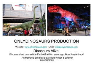 ONLYDINOSAURS PRODUCTION
Website: www.onlydinosaurs.com Email: info@onlydinosaurs.com
Dinosaurs Alive!
Dinosaurs last roamed the Earth 65 million years ago. Now they're back!
Animatronic Exhibits is available indoor & outdoor
entertainment
 