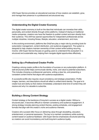 USA Super Service provides an educational overview of how creators can establish, grow,
and manage their presence in a professional and structured way.
Understanding the Digital Creator Economy
The digital creator economy is built on the idea that individuals can monetize their skills,
personality, and content directly through online platforms. Instead of relying on traditional
media companies, creators now have the freedom to publish content and earn directly from
their audience. This shift has opened opportunities for independent professionals across
multiple industries, including fitness, lifestyle, education, entertainment, and more.
In this evolving environment, platforms like OnlyFans play a major role by providing tools for
subscription management, content distribution, and audience engagement. The system is
designed to help creators maintain ownership of their content while building recurring
income. USA Super Service focuses on guiding users to understand this ecosystem in a
structured and sustainable way, helping them navigate digital opportunities effectively.
Setting Up a Professional Creator Profile
Creating a strong creator profile is the foundation of success on any subscription platform. A
well-structured profile helps communicate identity, niche, and value to potential subscribers.
This includes choosing a professional username, writing a clear bio, and presenting a
consistent content theme that aligns with audience expectations.
A successful profile also requires visual consistency and strategic presentation. Profile
images, banners, and descriptions should all reflect a unified brand identity. The goal is to
create trust and clarity so that visitors immediately understand what kind of content they will
receive and why it is valuable to subscribe.
Building a Strong Content Strategy
Content strategy is the backbone of long-term success as a digital creator. Without a
structured plan, it becomes difficult to maintain consistency and audience engagement. A
strong strategy includes planning content themes, posting schedules, and engagement
formats that align with the creator’s niche and audience interests.
Creators who succeed often focus on delivering value through storytelling, education,
entertainment, or personal expression. The key is to maintain consistency while evolving
content based on audience feedback. USA Super Service emphasizes structured planning
so creators can avoid inconsistency and build long-term audience loyalty.
 