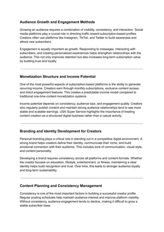 Audience Growth and Engagement Methods
Growing an audience requires a combination of visibility, consistency, and interaction. Social
media platforms play a crucial role in directing traffic toward subscription-based profiles.
Creators often use platforms like Instagram, TikTok, and Twitter to build awareness and
attract new subscribers.
Engagement is equally important as growth. Responding to messages, interacting with
subscribers, and creating personalized experiences helps strengthen relationships with the
audience. This not only improves retention but also increases long-term subscription value
by building trust and loyalty.
Monetization Structure and Income Potential
One of the most powerful aspects of subscription-based platforms is the ability to generate
recurring income. Creators earn through monthly subscriptions, exclusive content access,
and direct engagement features. This creates a predictable income model compared to
traditional one-time content monetization systems.
Income potential depends on consistency, audience size, and engagement quality. Creators
who regularly publish content and maintain strong audience relationships tend to see more
stable and scalable earnings. USA Super Service highlights the importance of treating
content creation as a structured digital business rather than a casual activity.
Branding and Identity Development for Creators
Personal branding plays a critical role in standing out in a competitive digital environment. A
strong brand helps creators define their identity, communicate their niche, and build
emotional connection with their audience. This includes tone of communication, visual style,
and content personality.
Developing a brand requires consistency across all platforms and content formats. Whether
the creator focuses on education, lifestyle, entertainment, or fitness, maintaining a clear
identity helps build recognition and trust. Over time, this leads to stronger audience loyalty
and long-term sustainability.
Content Planning and Consistency Management
Consistency is one of the most important factors in building a successful creator profile.
Regular posting schedules help maintain audience interest and improve platform visibility.
Without consistency, audience engagement tends to decline, making it difficult to grow a
stable subscriber base.
 