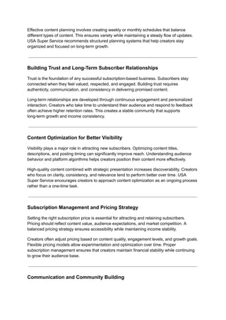 Effective content planning involves creating weekly or monthly schedules that balance
different types of content. This ensures variety while maintaining a steady flow of updates.
USA Super Service recommends structured planning systems that help creators stay
organized and focused on long-term growth.
Building Trust and Long-Term Subscriber Relationships
Trust is the foundation of any successful subscription-based business. Subscribers stay
connected when they feel valued, respected, and engaged. Building trust requires
authenticity, communication, and consistency in delivering promised content.
Long-term relationships are developed through continuous engagement and personalized
interaction. Creators who take time to understand their audience and respond to feedback
often achieve higher retention rates. This creates a stable community that supports
long-term growth and income consistency.
Content Optimization for Better Visibility
Visibility plays a major role in attracting new subscribers. Optimizing content titles,
descriptions, and posting timing can significantly improve reach. Understanding audience
behavior and platform algorithms helps creators position their content more effectively.
High-quality content combined with strategic presentation increases discoverability. Creators
who focus on clarity, consistency, and relevance tend to perform better over time. USA
Super Service encourages creators to approach content optimization as an ongoing process
rather than a one-time task.
Subscription Management and Pricing Strategy
Setting the right subscription price is essential for attracting and retaining subscribers.
Pricing should reflect content value, audience expectations, and market competition. A
balanced pricing strategy ensures accessibility while maintaining income stability.
Creators often adjust pricing based on content quality, engagement levels, and growth goals.
Flexible pricing models allow experimentation and optimization over time. Proper
subscription management ensures that creators maintain financial stability while continuing
to grow their audience base.
Communication and Community Building
 