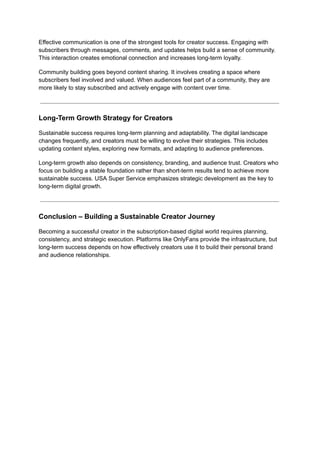 Effective communication is one of the strongest tools for creator success. Engaging with
subscribers through messages, comments, and updates helps build a sense of community.
This interaction creates emotional connection and increases long-term loyalty.
Community building goes beyond content sharing. It involves creating a space where
subscribers feel involved and valued. When audiences feel part of a community, they are
more likely to stay subscribed and actively engage with content over time.
Long-Term Growth Strategy for Creators
Sustainable success requires long-term planning and adaptability. The digital landscape
changes frequently, and creators must be willing to evolve their strategies. This includes
updating content styles, exploring new formats, and adapting to audience preferences.
Long-term growth also depends on consistency, branding, and audience trust. Creators who
focus on building a stable foundation rather than short-term results tend to achieve more
sustainable success. USA Super Service emphasizes strategic development as the key to
long-term digital growth.
Conclusion – Building a Sustainable Creator Journey
Becoming a successful creator in the subscription-based digital world requires planning,
consistency, and strategic execution. Platforms like OnlyFans provide the infrastructure, but
long-term success depends on how effectively creators use it to build their personal brand
and audience relationships.
 