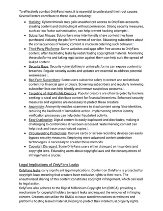 To effectively combat OnlyFans leaks, it is essential to understand their root causes.
Several factors contribute to these leaks, including:
●​ Hacking: Cybercriminals may gain unauthorized access to OnlyFans accounts,
stealing content and distributing it without permission. Strong security measures,
such as two-factor authentication, can help prevent hacking attempts3.
●​ Subscriber Misuse: Subscribers may intentionally share content they have
purchased, violating the platform's terms of service. Educating subscribers about
the consequences of leaking content is crucial in deterring such behavior2.
●​ Third-Party Platforms: Some websites and apps offer free access to OnlyFans
content, often facilitating leaks by redistributing copyrighted material. Monitoring
these platforms and taking legal action against them can help curb the spread of
leaked content.
●​ Security Gaps: Security vulnerabilities in online platforms can expose content to
breaches. Regular security audits and updates are essential to address potential
weaknesses1.
●​ Bad-Faith Subscribers: Some users subscribe solely to extract and redistribute
content for financial gain or piracy. Screening subscribers and regularly reviewing
subscriber lists can help identify and remove suspicious accounts2.
●​ Targeting of High-Profile Creators: Popular creators are often targeted by hackers
seeking to steal and distribute content for financial incentives. Enhanced security
measures and vigilance are necessary to protect these creators.
●​ Anonymity: Anonymity enables scammers to steal content using false identities,
reducing the likelihood of immediate action. Implementing stricter identity
verification processes can help deter fraudulent activity.
●​ Easy Duplication: Digital content is easily duplicated and distributed, making it
challenging to control once it has been accessed. Watermarking content can
help track and trace unauthorized copies2.
●​ Circumventing Protections: Capture cards or screen-recording devices can easily
bypass security measures. Employing more advanced content protection
technologies is necessary to counter these methods.
●​ Copyright Disregard: Some OnlyFans users either disregard or misunderstand
copyright laws. Educating users about copyright laws and the consequences of
infringement is crucial.
Legal Implications of OnlyFans Leaks
OnlyFans leaks carry significant legal implications. Content on OnlyFans is protected by
copyright laws, meaning that creators have exclusive rights to their work. The
unauthorized sharing of this content constitutes copyright infringement, which can lead
to legal action.
OnlyFans also adheres to the Digital Millennium Copyright Act (DMCA), providing a
mechanism for copyright holders to report leaks and request the removal of infringing
content. Creators can utilize the DMCA to issue takedown notices to websites and
platforms hosting leaked material, helping to protect their intellectual property rights.
 