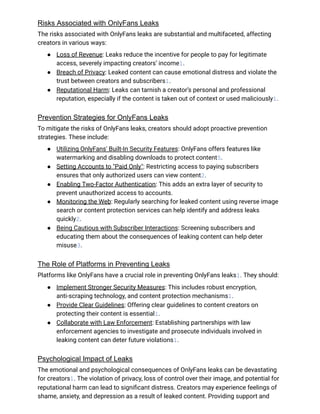 Risks Associated with OnlyFans Leaks
The risks associated with OnlyFans leaks are substantial and multifaceted, affecting
creators in various ways:
●​ Loss of Revenue: Leaks reduce the incentive for people to pay for legitimate
access, severely impacting creators’ income1.
●​ Breach of Privacy: Leaked content can cause emotional distress and violate the
trust between creators and subscribers1.
●​ Reputational Harm: Leaks can tarnish a creator’s personal and professional
reputation, especially if the content is taken out of context or used maliciously1.
Prevention Strategies for OnlyFans Leaks
To mitigate the risks of OnlyFans leaks, creators should adopt proactive prevention
strategies. These include:
●​ Utilizing OnlyFans' Built-In Security Features: OnlyFans offers features like
watermarking and disabling downloads to protect content5.
●​ Setting Accounts to "Paid Only": Restricting access to paying subscribers
ensures that only authorized users can view content2.
●​ Enabling Two-Factor Authentication: This adds an extra layer of security to
prevent unauthorized access to accounts.
●​ Monitoring the Web: Regularly searching for leaked content using reverse image
search or content protection services can help identify and address leaks
quickly2.
●​ Being Cautious with Subscriber Interactions: Screening subscribers and
educating them about the consequences of leaking content can help deter
misuse3.
The Role of Platforms in Preventing Leaks
Platforms like OnlyFans have a crucial role in preventing OnlyFans leaks1. They should:
●​ Implement Stronger Security Measures: This includes robust encryption,
anti-scraping technology, and content protection mechanisms1.
●​ Provide Clear Guidelines: Offering clear guidelines to content creators on
protecting their content is essential1.
●​ Collaborate with Law Enforcement: Establishing partnerships with law
enforcement agencies to investigate and prosecute individuals involved in
leaking content can deter future violations1.
Psychological Impact of Leaks
The emotional and psychological consequences of OnlyFans leaks can be devastating
for creators1. The violation of privacy, loss of control over their image, and potential for
reputational harm can lead to significant distress. Creators may experience feelings of
shame, anxiety, and depression as a result of leaked content. Providing support and
 