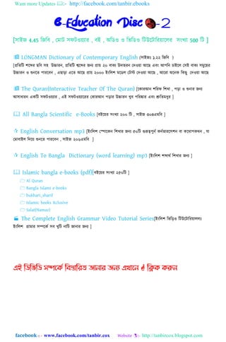 Want more Updates :- http://facebook.com/tanbir.ebooks
facebook :: - www.facebook.com/tanbir.cox Website :- http://tanbircox.blogspot.com
e-Education Disc -2
[঴াইে 4.45 নেনব , যমাট ঴ফটওয়যার , বই , অনিও ও নভনিও নটউহটানরয়াহ঱র ঴িংখযা 500 নট ]
 LONGMAN Dictionary of Contemporary English (঴াইেঃ ১.২২ নেনব )
[প্রনতনট লহের েনব ঴঵ উচ্চারি, প্রনতনট শ্বহের েিয প্রায় ২০ বাকয উো঵রি যেওয়া আহে এবিং আপনি চাইহ঱ য঴ই বাকয ঴মুহ঵র
উচ্চারি ও শুিহত পারহবি , এোড়া এহত আহে প্রায় ২০০০ ইিংন঱ল মহি঱ যটস্ট যেওয়া আহে , আহরা অহিক নকেু যেওয়া আহে
 The Quran(Interactive Teacher Of The Quran) [হকারআি লনরফ নলখা , পড়া ও শুিার েিয
আ঴াধারি একনট ঴ফটওয়যার , এই ঴ফটওয়যাহরর যকারআি পড়ার উচ্চারি খুব পনরষ্কার এবিং শ্রুনতমধুর ]
 All Bangla Scientific e-Books [বইহয়র ঴িংখযা ২০০ নট , ঴াইে ৩০৪এমনব ]
 English Conversation mp3 [ইিংন঱ল যপাহকি নলখার েিয ৫০নট গুরূেপুিে কিেভারহ঴লি বা কহোপকেি , যা
যমাবাই঱ নেহয় শুিহত পারহবি , ঴াইে ২০৬এমনব ]
 English To Bangla Dictionary (word learning) mp3 [ইিংন঱ল লোেে নলখার েিয ]
 Islamic bangla e-books (pdf)[বইহয়র ঴িংখযা ২৫০নট ]
 Al Quran
 Bangla Islami e-books
 bukhari_sharif
 Islamic books Xclusive
 Salat(Namaz)
 The Complete English Grammar Video Tutorial Series[ইিংন঱ল নভনড়ও নটউহটানরয়া঱঱ঃ
ইিংন঱ল গ্রামার ঴িহকে ঴ব খুনট িানট োিার েিয ]
এই ম্পিম্পবম্পি সিদকি ম্পফস্তোম্পযে জোনোয জনয এখোদন  ম্পিক করুন
 