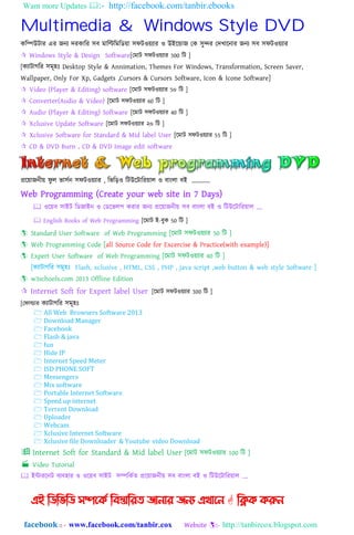 Want more Updates :- http://facebook.com/tanbir.ebooks
facebook :: - www.facebook.com/tanbir.cox Website :- http://tanbircox.blogspot.com
Multimedia & Windows Style DVD
কনিউটার এর েিয েরকানর ঴ব মানিনমনিয়া ঴ফটওয়যার ও উইহডাে যক ঴ুন্দর যেখাহিার েিয ঴ব ঴ফটওয়যার
 Windows Style & Design Software[যমাট ঴ফটওয়যার 300 নট ]
[কযাটাগনর ঴মূ঵ঃ Desktop Style & Annimation, Themes For Windows, Transformation, Screen Saver,
Wallpaper, Only For Xp, Gadgets ,Cursors & Cursors Software, Icon & Icone Software]
 Video (Player & Editing) software [হমাট ঴ফটওয়যার 5০ নট ]
 Converter(Audio & Video) [হমাট ঴ফটওয়যার 60 নট ]
 Audio (Player & Editing) Software [হমাট ঴ফটওয়যার 40 নট ]
 Xclusive Update Software [হমাট ঴ফটওয়যার ২০ নট ]
 Xclusive Software for Standard & Mid label User [হমাট ঴ফটওয়যার 55 নট ]
 CD & DVD Burn , CD & DVD Image edit software
প্রহয়ােিীয় ফু ঱ ভা঴েি ঴ফটওয়যার , নভনড়ও নটউহটানরয়া঱ ও বািং঱া বই „„„„
Web Programming (Create your web site in 7 Days)
 ওহয়ব ঴াইট নিোইি ও যিহভ঱প করার েিয প্রহয়ােিীয় ঴ব বািং঱া বই ও নটউহটানরয়া঱ „.
 English Books of Web Programming [হমাট ই-বুক 50 নট ]
 Standard User Software of Web Programming [হমাট ঴ফটওয়যার 50 নট ]
 Web Programming Code [all Source Code for Excercise & Practice(with example)]
 Expert User Software of Web Programming [হমাট ঴ফটওয়যার 40 নট ]
[কযাটাগনর ঴মূ঵ঃ Flash, xclusive , HTML, CSS , PHP , java script ,web button & web style Software ]
 w3schools.com 2013 Offline Edition
 Internet Soft for Expert label User [হমাট ঴ফটওয়যার 300 নট ]
[যফাল্ডার কযাটাগনর ঴মূ঵ঃ
 All Web Browsers Software 2013
 Download Manager
 Facebook
 Flash & java
 fun
 Hide IP
 Internet Speed Meter
 ISD PHONE SOFT
 Messengers
 Mix software
 Portable Internet Software
 Speed up internet
 Torrent Download
 Uploader
 Webcam
 Xclusive Internet Software
 Xclusive file Downloader & Youtube video Download
 Internet Soft for Standard & Mid label User [হমাট ঴ফটওয়যার 100 নট ]
 Video Tutorial
 ইন্টারহিট বযব঵ার ও ওহয়ব ঴াইট ঴িনকেত প্রহয়ােিীয় ঴ব বািং঱া বই ও নটউহটানরয়া঱ „.
এই ম্পিম্পবম্পি সিদকি ম্পফস্তোম্পযে জোনোয জনয এখোদন  ম্পিক করুন
 