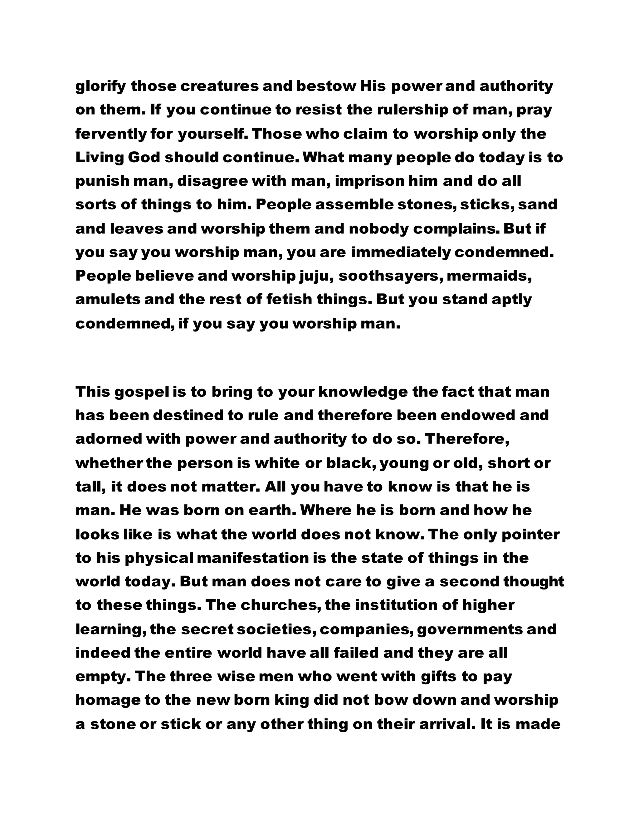 glorify those creatures and bestow His power and authority 
on them. If you continue to resist the rulership of man, pray 
fervently for yourself. Those who claim to worship only the 
Living God should continue. What many people do today is to 
punish man, disagree with man, imprison him and do all 
sorts of things to him. People assemble stones, sticks, sand 
and leaves and worship them and nobody complains. But if 
you say you worship man, you are immediately condemned. 
People believe and worship juju, soothsayers, mermaids, 
amulets and the rest of fetish things. But you stand aptly 
condemned, if you say you worship man. 
This gospel is to bring to your knowledge the fact that man 
has been destined to rule and therefore been endowed and 
adorned with power and authority to do so. Therefore, 
whether the person is white or black, young or old, short or 
tall, it does not matter. All you have to know is that he is 
man. He was born on earth. Where he is born and how he 
looks like is what the world does not know. The only pointer 
to his physical manifestation is the state of things in the 
world today. But man does not care to give a second thought 
to these things. The churches, the institution of higher 
learning, the secret societies, companies, governments and 
indeed the entire world have all failed and they are all 
empty. The three wise men who went with gifts to pay 
homage to the new born king did not bow down and worship 
a stone or stick or any other thing on their arrival. It is made 
 