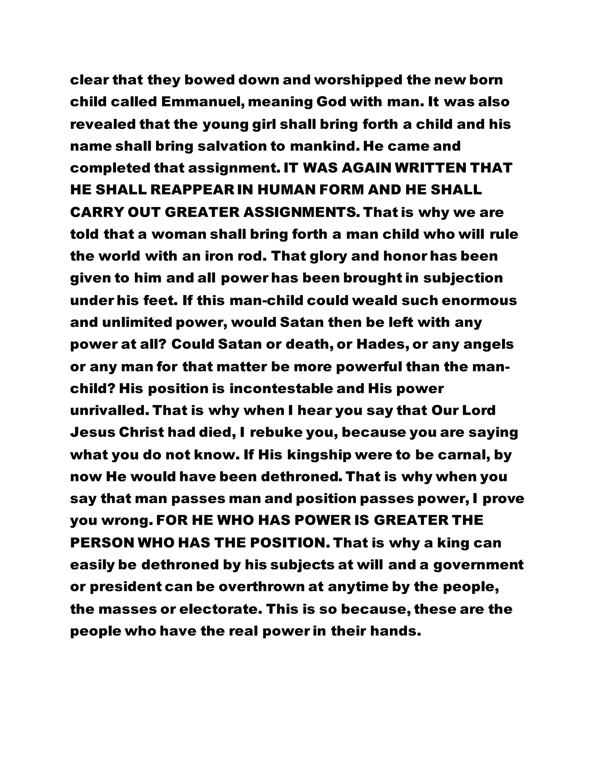 clear that they bowed down and worshipped the new born 
child called Emmanuel, meaning God with man. It was also 
revealed that the young girl shall bring forth a child and his 
name shall bring salvation to mankind. He came and 
completed that assignment. IT WAS AGAIN WRITTEN THAT 
HE SHALL REAPPEAR IN HUMAN FORM AND HE SHALL 
CARRY OUT GREATER ASSIGNMENTS. That is why we are 
told that a woman shall bring forth a man child who will rule 
the world with an iron rod. That glory and honor has been 
given to him and all power has been brought in subjection 
under his feet. If this man-child could weald such enormous 
and unlimited power, would Satan then be left with any 
power at all? Could Satan or death, or Hades, or any angels 
or any man for that matter be more powerful than the man-child? 
His position is incontestable and His power 
unrivalled. That is why when I hear you say that Our Lord 
Jesus Christ had died, I rebuke you, because you are saying 
what you do not know. If His kingship were to be carnal, by 
now He would have been dethroned. That is why when you 
say that man passes man and position passes power, I prove 
you wrong. FOR HE WHO HAS POWER IS GREATER THE 
PERSON WHO HAS THE POSITION. That is why a king can 
easily be dethroned by his subjects at will and a government 
or president can be overthrown at anytime by the people, 
the masses or electorate. This is so because, these are the 
people who have the real power in their hands. 
 