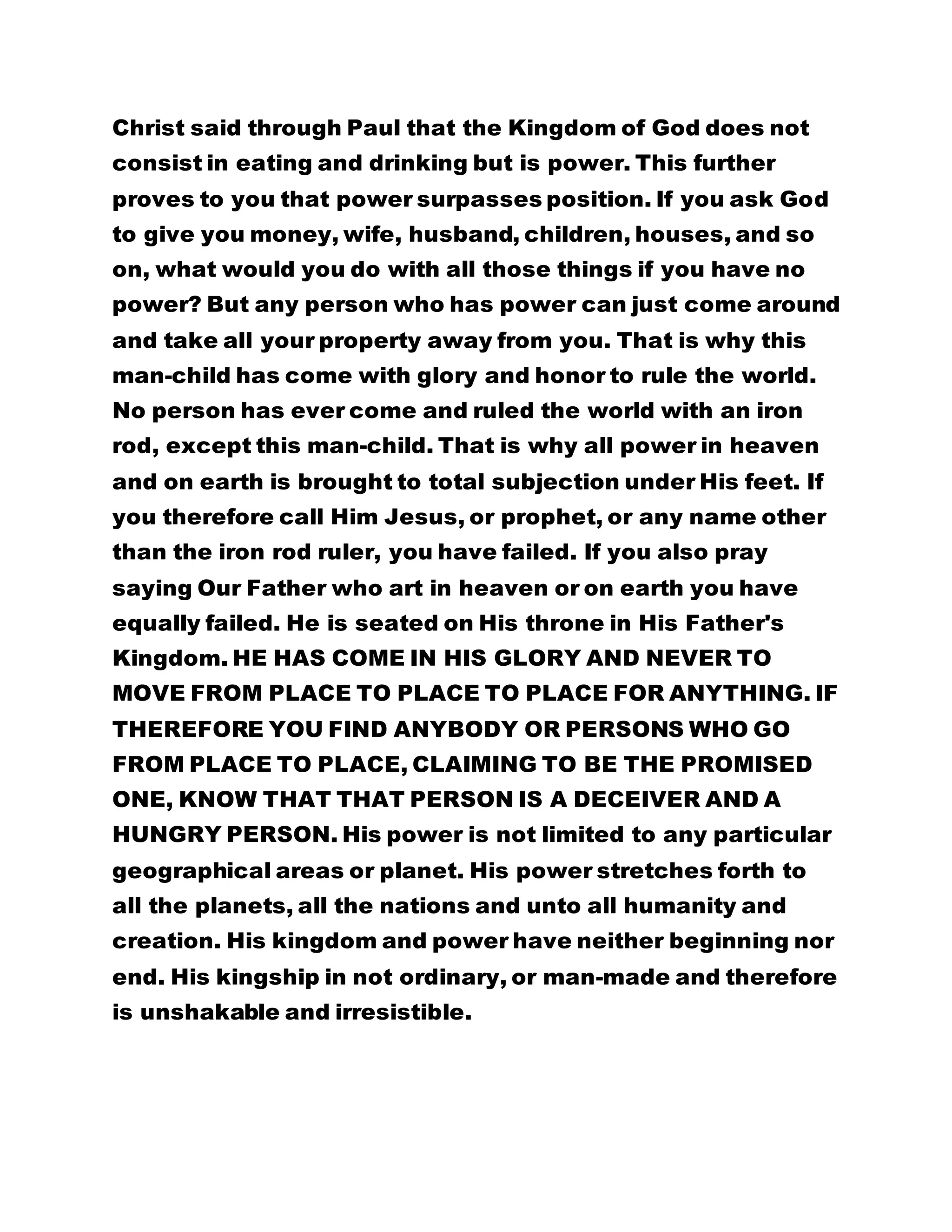 Christ said through Paul that the Kingdom of God does not 
consist in eating and drinking but is power. This further 
proves to you that power surpasses position. If you ask God 
to give you money, wife, husband, children, houses, and so 
on, what would you do with all those things if you have no 
power? But any person who has power can just come around 
and take all your property away from you. That is why this 
man-child has come with glory and honor to rule the world. 
No person has ever come and ruled the world with an iron 
rod, except this man-child. That is why all power in heaven 
and on earth is brought to total subjection under His feet. If 
you therefore call Him Jesus, or prophet, or any name other 
than the iron rod ruler, you have failed. If you also pray 
saying Our Father who art in heaven or on earth you have 
equally failed. He is seated on His throne in His Father's 
Kingdom. HE HAS COME IN HIS GLORY AND NEVER TO 
MOVE FROM PLACE TO PLACE TO PLACE FOR ANYTHING. IF 
THEREFORE YOU FIND ANYBODY OR PERSONS WHO GO 
FROM PLACE TO PLACE, CLAIMING TO BE THE PROMISED 
ONE, KNOW THAT THAT PERSON IS A DECEIVER AND A 
HUNGRY PERSON. His power is not limited to any particular 
geographical areas or planet. His power stretches forth to 
all the planets, all the nations and unto all humanity and 
creation. His kingdom and power have neither beginning nor 
end. His kingship in not ordinary, or man-made and therefore 
is unshakable and irresistible. 
 