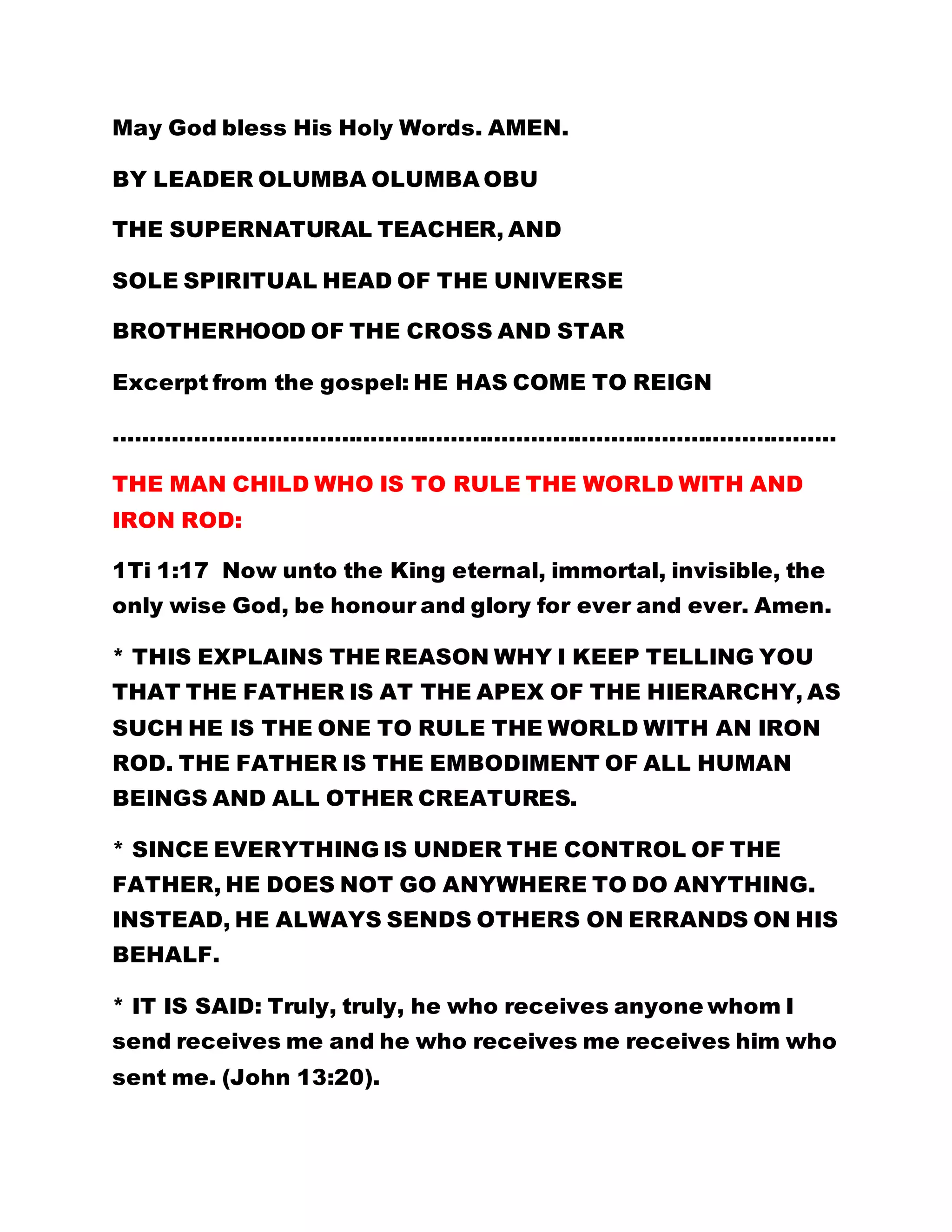 May God bless His Holy Words. AMEN. 
BY LEADER OLUMBA OLUMBA OBU 
THE SUPERNATURAL TEACHER, AND 
SOLE SPIRITUAL HEAD OF THE UNIVERSE 
BROTHERHOOD OF THE CROSS AND STAR 
Excerpt from the gospel: HE HAS COME TO REIGN 
……………………………………………………………………………………… 
THE MAN CHILD WHO IS TO RULE THE WORLD WITH AND 
IRON ROD: 
1Ti 1:17 Now unto the King eternal, immortal, invisible, the 
only wise God, be honour and glory for ever and ever. Amen. 
* THIS EXPLAINS THE REASON WHY I KEEP TELLING YOU 
THAT THE FATHER IS AT THE APEX OF THE HIERARCHY, AS 
SUCH HE IS THE ONE TO RULE THE WORLD WITH AN IRON 
ROD. THE FATHER IS THE EMBODIMENT OF ALL HUMAN 
BEINGS AND ALL OTHER CREATURES. 
* SINCE EVERYTHING IS UNDER THE CONTROL OF THE 
FATHER, HE DOES NOT GO ANYWHERE TO DO ANYTHING. 
INSTEAD, HE ALWAYS SENDS OTHERS ON ERRANDS ON HIS 
BEHALF. 
* IT IS SAID: Truly, truly, he who receives anyone whom I 
send receives me and he who receives me receives him who 
sent me. (John 13:20). 
 