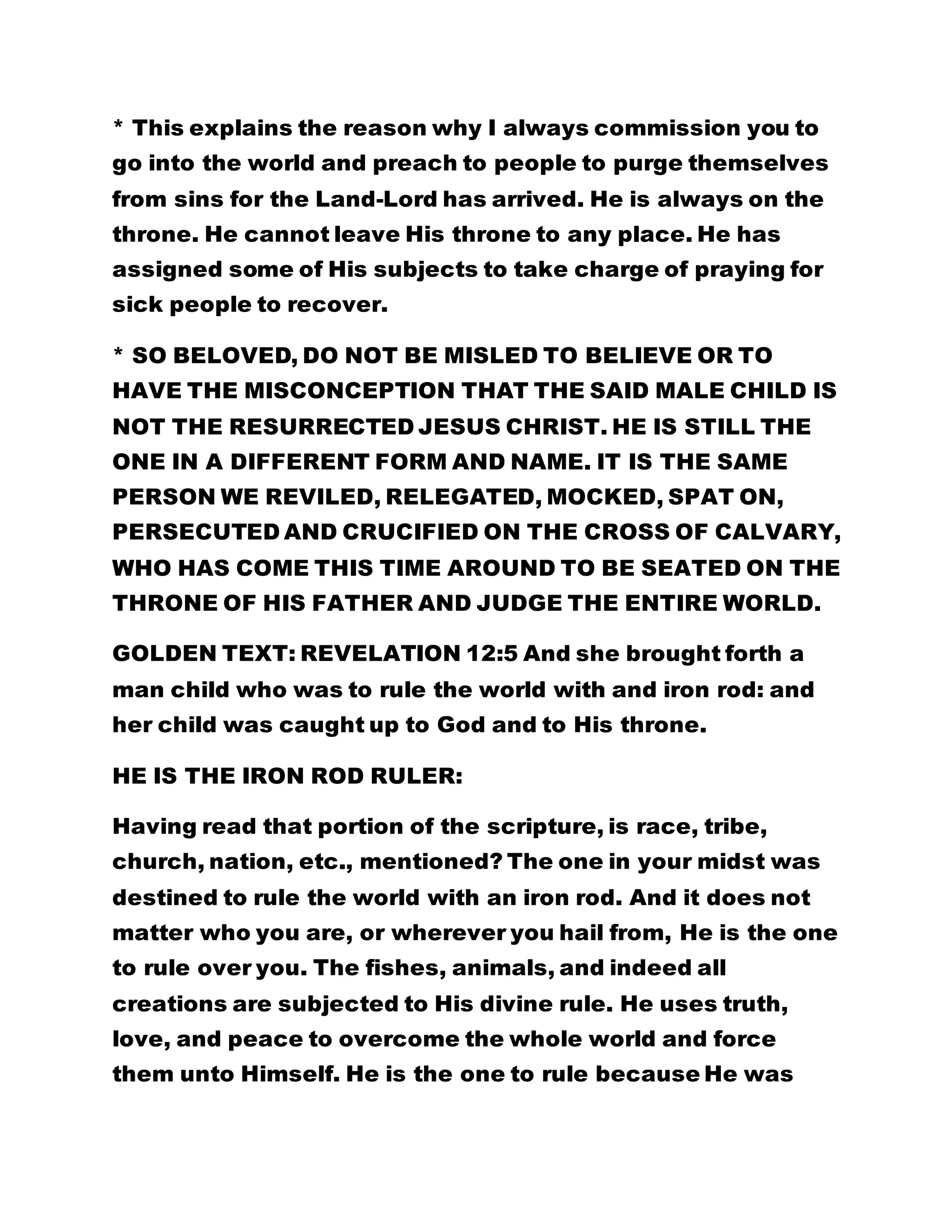 * This explains the reason why I always commission you to 
go into the world and preach to people to purge themselves 
from sins for the Land-Lord has arrived. He is always on the 
throne. He cannot leave His throne to any place. He has 
assigned some of His subjects to take charge of praying for 
sick people to recover. 
* SO BELOVED, DO NOT BE MISLED TO BELIEVE OR TO 
HAVE THE MISCONCEPTION THAT THE SAID MALE CHILD IS 
NOT THE RESURRECTED JESUS CHRIST. HE IS STILL THE 
ONE IN A DIFFERENT FORM AND NAME. IT IS THE SAME 
PERSON WE REVILED, RELEGATED, MOCKED, SPAT ON, 
PERSECUTED AND CRUCIFIED ON THE CROSS OF CALVARY, 
WHO HAS COME THIS TIME AROUND TO BE SEATED ON THE 
THRONE OF HIS FATHER AND JUDGE THE ENTIRE WORLD. 
GOLDEN TEXT: REVELATION 12:5 And she brought forth a 
man child who was to rule the world with and iron rod: and 
her child was caught up to God and to His throne. 
HE IS THE IRON ROD RULER: 
Having read that portion of the scripture, is race, tribe, 
church, nation, etc., mentioned? The one in your midst was 
destined to rule the world with an iron rod. And it does not 
matter who you are, or wherever you hail from, He is the one 
to rule over you. The fishes, animals, and indeed all 
creations are subjected to His divine rule. He uses truth, 
love, and peace to overcome the whole world and force 
them unto Himself. He is the one to rule because He was 
 