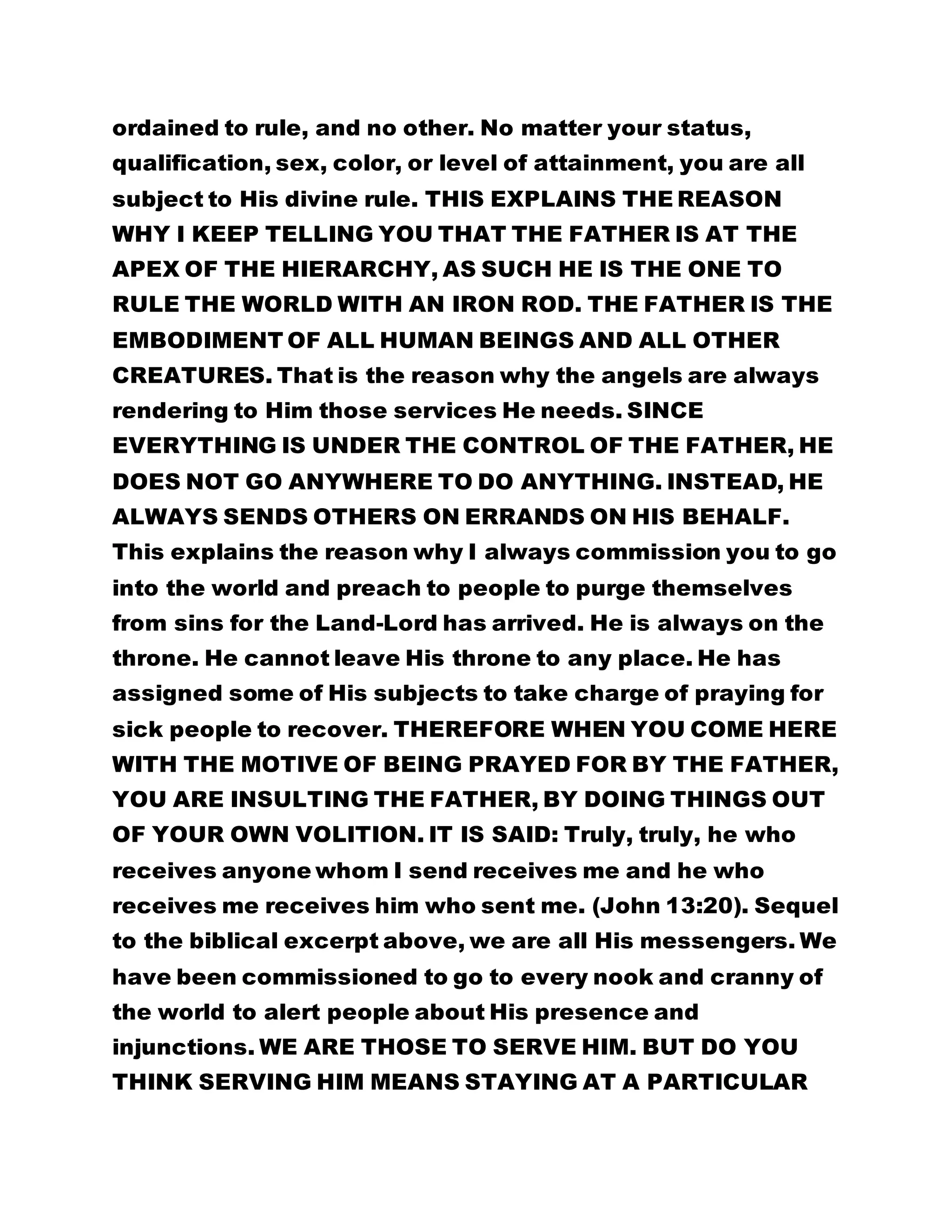 ordained to rule, and no other. No matter your status, 
qualification, sex, color, or level of attainment, you are all 
subject to His divine rule. THIS EXPLAINS THE REASON 
WHY I KEEP TELLING YOU THAT THE FATHER IS AT THE 
APEX OF THE HIERARCHY, AS SUCH HE IS THE ONE TO 
RULE THE WORLD WITH AN IRON ROD. THE FATHER IS THE 
EMBODIMENT OF ALL HUMAN BEINGS AND ALL OTHER 
CREATURES. That is the reason why the angels are always 
rendering to Him those services He needs. SINCE 
EVERYTHING IS UNDER THE CONTROL OF THE FATHER, HE 
DOES NOT GO ANYWHERE TO DO ANYTHING. INSTEAD, HE 
ALWAYS SENDS OTHERS ON ERRANDS ON HIS BEHALF. 
This explains the reason why I always commission you to go 
into the world and preach to people to purge themselves 
from sins for the Land-Lord has arrived. He is always on the 
throne. He cannot leave His throne to any place. He has 
assigned some of His subjects to take charge of praying for 
sick people to recover. THEREFORE WHEN YOU COME HERE 
WITH THE MOTIVE OF BEING PRAYED FOR BY THE FATHER, 
YOU ARE INSULTING THE FATHER, BY DOING THINGS OUT 
OF YOUR OWN VOLITION. IT IS SAID: Truly, truly, he who 
receives anyone whom I send receives me and he who 
receives me receives him who sent me. (John 13:20). Sequel 
to the biblical excerpt above, we are all His messengers. We 
have been commissioned to go to every nook and cranny of 
the world to alert people about His presence and 
injunctions. WE ARE THOSE TO SERVE HIM. BUT DO YOU 
THINK SERVING HIM MEANS STAYING AT A PARTICULAR 
 