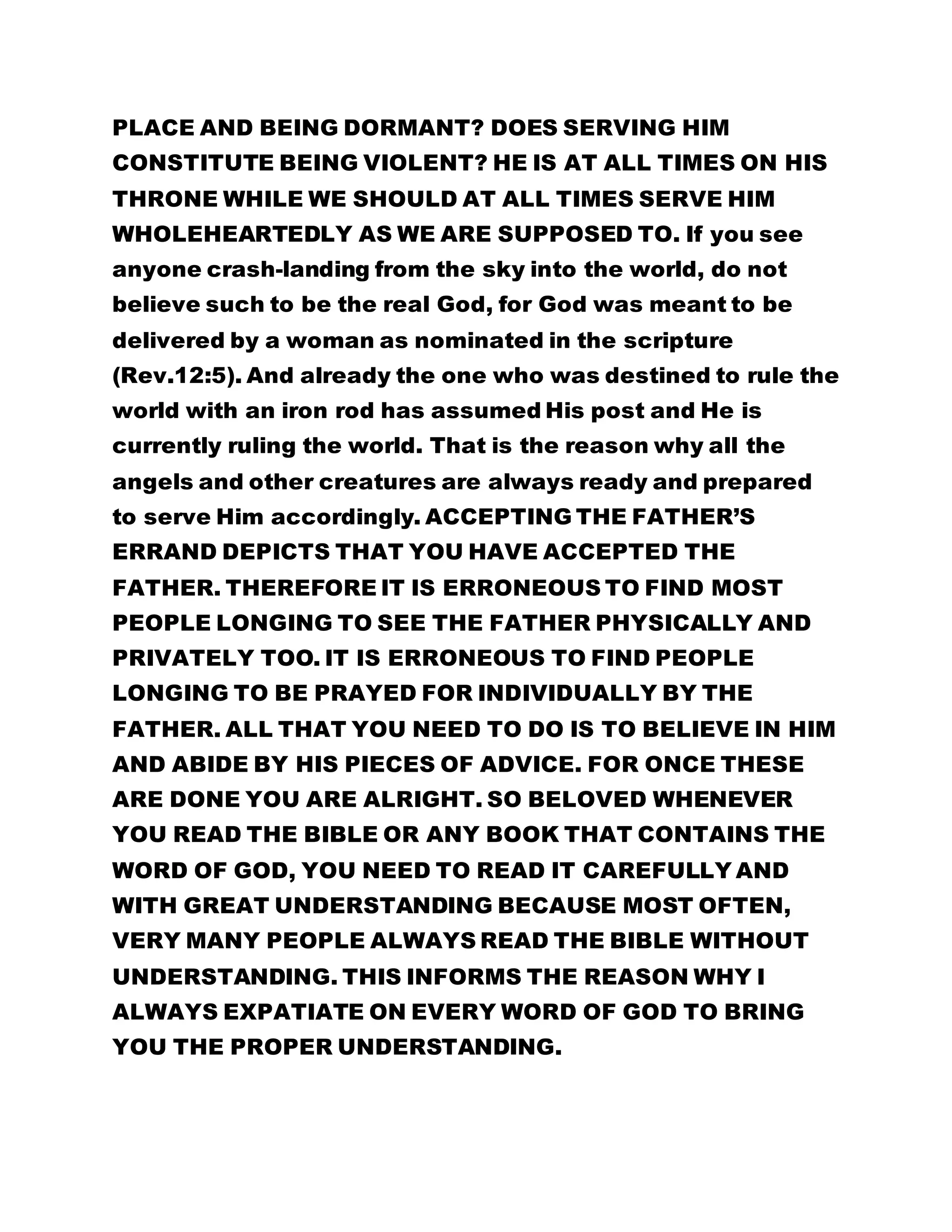 PLACE AND BEING DORMANT? DOES SERVING HIM 
CONSTITUTE BEING VIOLENT? HE IS AT ALL TIMES ON HIS 
THRONE WHILE WE SHOULD AT ALL TIMES SERVE HIM 
WHOLEHEARTEDLY AS WE ARE SUPPOSED TO. If you see 
anyone crash-landing from the sky into the world, do not 
believe such to be the real God, for God was meant to be 
delivered by a woman as nominated in the scripture 
(Rev.12:5). And already the one who was destined to rule the 
world with an iron rod has assumed His post and He is 
currently ruling the world. That is the reason why all the 
angels and other creatures are always ready and prepared 
to serve Him accordingly. ACCEPTING THE FATHER’S 
ERRAND DEPICTS THAT YOU HAVE ACCEPTED THE 
FATHER. THEREFORE IT IS ERRONEOUS TO FIND MOST 
PEOPLE LONGING TO SEE THE FATHER PHYSICALLY AND 
PRIVATELY TOO. IT IS ERRONEOUS TO FIND PEOPLE 
LONGING TO BE PRAYED FOR INDIVIDUALLY BY THE 
FATHER. ALL THAT YOU NEED TO DO IS TO BELIEVE IN HIM 
AND ABIDE BY HIS PIECES OF ADVICE. FOR ONCE THESE 
ARE DONE YOU ARE ALRIGHT. SO BELOVED WHENEVER 
YOU READ THE BIBLE OR ANY BOOK THAT CONTAINS THE 
WORD OF GOD, YOU NEED TO READ IT CAREFULLY AND 
WITH GREAT UNDERSTANDING BECAUSE MOST OFTEN, 
VERY MANY PEOPLE ALWAYS READ THE BIBLE WITHOUT 
UNDERSTANDING. THIS INFORMS THE REASON WHY I 
ALWAYS EXPATIATE ON EVERY WORD OF GOD TO BRING 
YOU THE PROPER UNDERSTANDING. 
 
