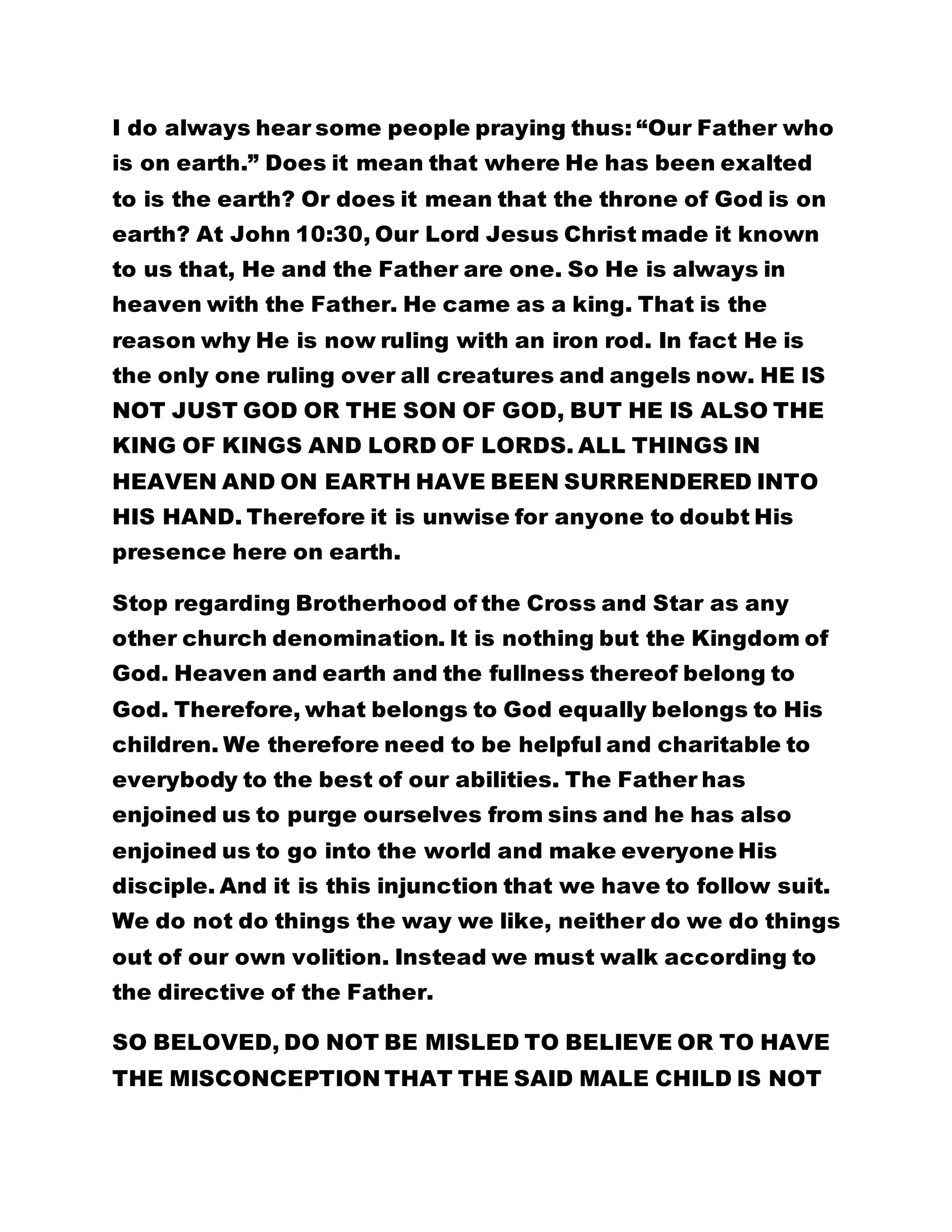 I do always hear some people praying thus: “Our Father who 
is on earth.” Does it mean that where He has been exalted 
to is the earth? Or does it mean that the throne of God is on 
earth? At John 10:30, Our Lord Jesus Christ made it known 
to us that, He and the Father are one. So He is always in 
heaven with the Father. He came as a king. That is the 
reason why He is now ruling with an iron rod. In fact He is 
the only one ruling over all creatures and angels now. HE IS 
NOT JUST GOD OR THE SON OF GOD, BUT HE IS ALSO THE 
KING OF KINGS AND LORD OF LORDS. ALL THINGS IN 
HEAVEN AND ON EARTH HAVE BEEN SURRENDERED INTO 
HIS HAND. Therefore it is unwise for anyone to doubt His 
presence here on earth. 
Stop regarding Brotherhood of the Cross and Star as any 
other church denomination. It is nothing but the Kingdom of 
God. Heaven and earth and the fullness thereof belong to 
God. Therefore, what belongs to God equally belongs to His 
children. We therefore need to be helpful and charitable to 
everybody to the best of our abilities. The Father has 
enjoined us to purge ourselves from sins and he has also 
enjoined us to go into the world and make everyone His 
disciple. And it is this injunction that we have to follow suit. 
We do not do things the way we like, neither do we do things 
out of our own volition. Instead we must walk according to 
the directive of the Father. 
SO BELOVED, DO NOT BE MISLED TO BELIEVE OR TO HAVE 
THE MISCONCEPTION THAT THE SAID MALE CHILD IS NOT 
 