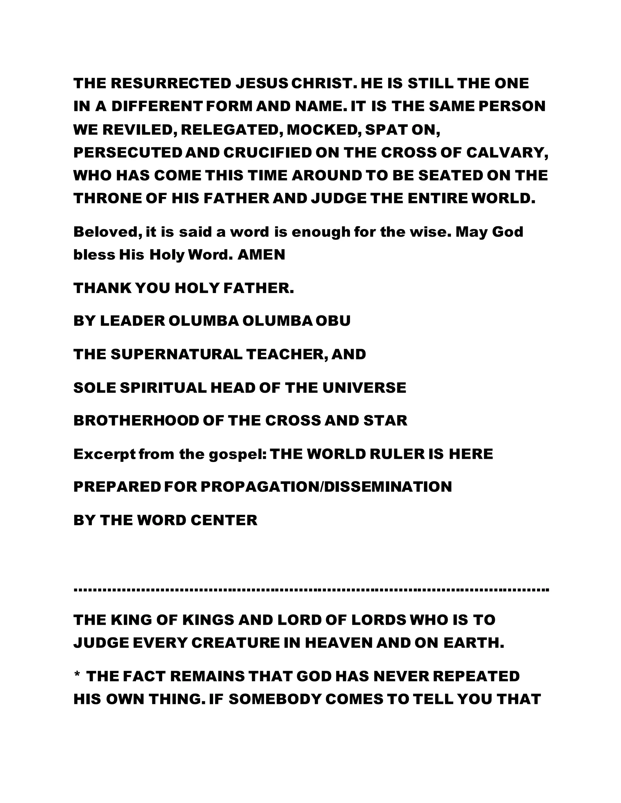 THE RESURRECTED JESUS CHRIST. HE IS STILL THE ONE 
IN A DIFFERENT FORM AND NAME. IT IS THE SAME PERSON 
WE REVILED, RELEGATED, MOCKED, SPAT ON, 
PERSECUTED AND CRUCIFIED ON THE CROSS OF CALVARY, 
WHO HAS COME THIS TIME AROUND TO BE SEATED ON THE 
THRONE OF HIS FATHER AND JUDGE THE ENTIRE WORLD. 
Beloved, it is said a word is enough for the wise. May God 
bless His Holy Word. AMEN 
THANK YOU HOLY FATHER. 
BY LEADER OLUMBA OLUMBA OBU 
THE SUPERNATURAL TEACHER, AND 
SOLE SPIRITUAL HEAD OF THE UNIVERSE 
BROTHERHOOD OF THE CROSS AND STAR 
Excerpt from the gospel: THE WORLD RULER IS HERE 
PREPARED FOR PROPAGATION/DISSEMINATION 
BY THE WORD CENTER 
………………………………………………………………………………………. 
THE KING OF KINGS AND LORD OF LORDS WHO IS TO 
JUDGE EVERY CREATURE IN HEAVEN AND ON EARTH. 
* THE FACT REMAINS THAT GOD HAS NEVER REPEATED 
HIS OWN THING. IF SOMEBODY COMES TO TELL YOU THAT 
 