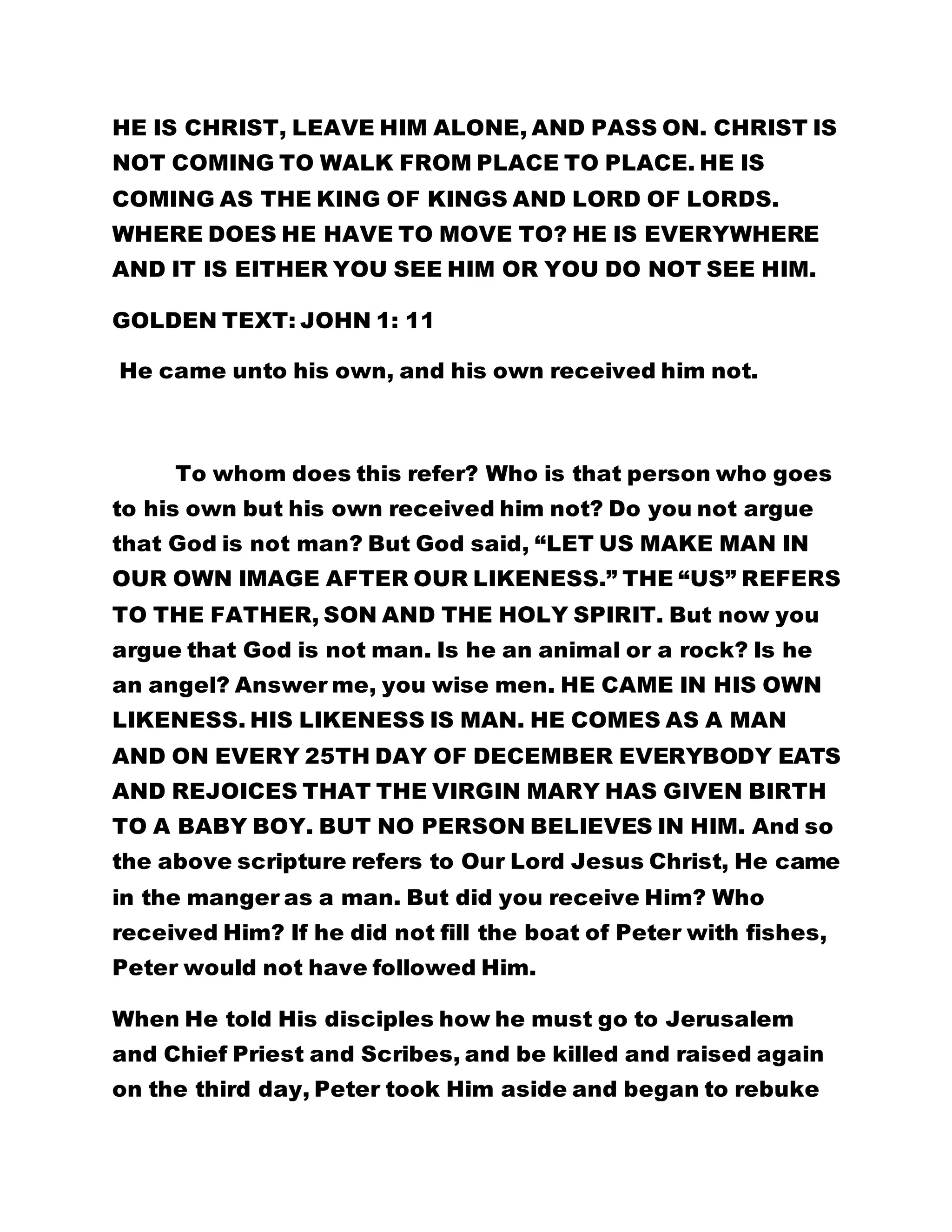 HE IS CHRIST, LEAVE HIM ALONE, AND PASS ON. CHRIST IS 
NOT COMING TO WALK FROM PLACE TO PLACE. HE IS 
COMING AS THE KING OF KINGS AND LORD OF LORDS. 
WHERE DOES HE HAVE TO MOVE TO? HE IS EVERYWHERE 
AND IT IS EITHER YOU SEE HIM OR YOU DO NOT SEE HIM. 
GOLDEN TEXT: JOHN 1: 11 
He came unto his own, and his own received him not. 
To whom does this refer? Who is that person who goes 
to his own but his own received him not? Do you not argue 
that God is not man? But God said, “LET US MAKE MAN IN 
OUR OWN IMAGE AFTER OUR LIKENESS.” THE “US” REFERS 
TO THE FATHER, SON AND THE HOLY SPIRIT. But now you 
argue that God is not man. Is he an animal or a rock? Is he 
an angel? Answer me, you wise men. HE CAME IN HIS OWN 
LIKENESS. HIS LIKENESS IS MAN. HE COMES AS A MAN 
AND ON EVERY 25TH DAY OF DECEMBER EVERYBODY EATS 
AND REJOICES THAT THE VIRGIN MARY HAS GIVEN BIRTH 
TO A BABY BOY. BUT NO PERSON BELIEVES IN HIM. And so 
the above scripture refers to Our Lord Jesus Christ, He came 
in the manger as a man. But did you receive Him? Who 
received Him? If he did not fill the boat of Peter with fishes, 
Peter would not have followed Him. 
When He told His disciples how he must go to Jerusalem 
and Chief Priest and Scribes, and be killed and raised again 
on the third day, Peter took Him aside and began to rebuke 
 