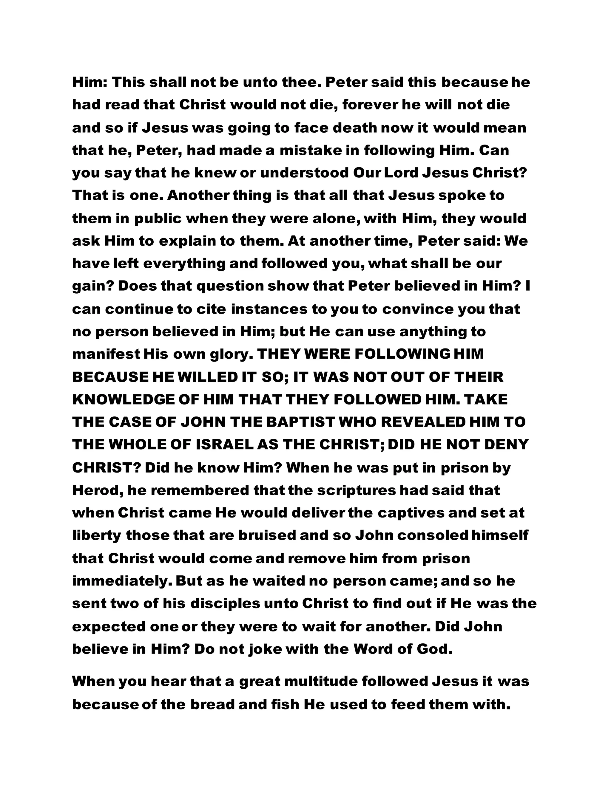 Him: This shall not be unto thee. Peter said this because he 
had read that Christ would not die, forever he will not die 
and so if Jesus was going to face death now it would mean 
that he, Peter, had made a mistake in following Him. Can 
you say that he knew or understood Our Lord Jesus Christ? 
That is one. Another thing is that all that Jesus spoke to 
them in public when they were alone, with Him, they would 
ask Him to explain to them. At another time, Peter said: We 
have left everything and followed you, what shall be our 
gain? Does that question show that Peter believed in Him? I 
can continue to cite instances to you to convince you that 
no person believed in Him; but He can use anything to 
manifest His own glory. THEY WERE FOLLOWING HIM 
BECAUSE HE WILLED IT SO; IT WAS NOT OUT OF THEIR 
KNOWLEDGE OF HIM THAT THEY FOLLOWED HIM. TAKE 
THE CASE OF JOHN THE BAPTIST WHO REVEALED HIM TO 
THE WHOLE OF ISRAEL AS THE CHRIST; DID HE NOT DENY 
CHRIST? Did he know Him? When he was put in prison by 
Herod, he remembered that the scriptures had said that 
when Christ came He would deliver the captives and set at 
liberty those that are bruised and so John consoled himself 
that Christ would come and remove him from prison 
immediately. But as he waited no person came; and so he 
sent two of his disciples unto Christ to find out if He was the 
expected one or they were to wait for another. Did John 
believe in Him? Do not joke with the Word of God. 
When you hear that a great multitude followed Jesus it was 
because of the bread and fish He used to feed them with. 
 