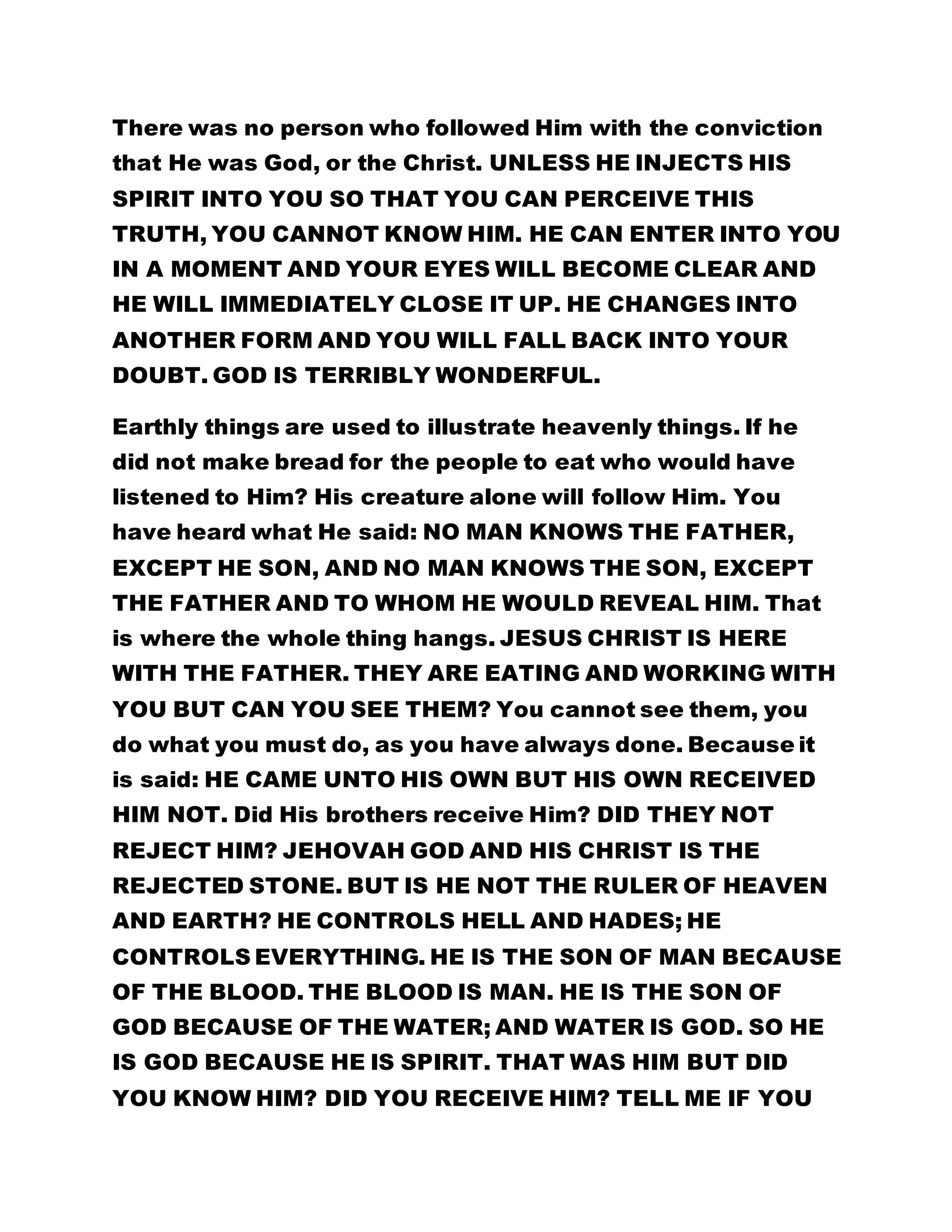 There was no person who followed Him with the conviction 
that He was God, or the Christ. UNLESS HE INJECTS HIS 
SPIRIT INTO YOU SO THAT YOU CAN PERCEIVE THIS 
TRUTH, YOU CANNOT KNOW HIM. HE CAN ENTER INTO YOU 
IN A MOMENT AND YOUR EYES WILL BECOME CLEAR AND 
HE WILL IMMEDIATELY CLOSE IT UP. HE CHANGES INTO 
ANOTHER FORM AND YOU WILL FALL BACK INTO YOUR 
DOUBT. GOD IS TERRIBLY WONDERFUL. 
Earthly things are used to illustrate heavenly things. If he 
did not make bread for the people to eat who would have 
listened to Him? His creature alone will follow Him. You 
have heard what He said: NO MAN KNOWS THE FATHER, 
EXCEPT HE SON, AND NO MAN KNOWS THE SON, EXCEPT 
THE FATHER AND TO WHOM HE WOULD REVEAL HIM. That 
is where the whole thing hangs. JESUS CHRIST IS HERE 
WITH THE FATHER. THEY ARE EATING AND WORKING WITH 
YOU BUT CAN YOU SEE THEM? You cannot see them, you 
do what you must do, as you have always done. Because it 
is said: HE CAME UNTO HIS OWN BUT HIS OWN RECEIVED 
HIM NOT. Did His brothers receive Him? DID THEY NOT 
REJECT HIM? JEHOVAH GOD AND HIS CHRIST IS THE 
REJECTED STONE. BUT IS HE NOT THE RULER OF HEAVEN 
AND EARTH? HE CONTROLS HELL AND HADES; HE 
CONTROLS EVERYTHING. HE IS THE SON OF MAN BECAUSE 
OF THE BLOOD. THE BLOOD IS MAN. HE IS THE SON OF 
GOD BECAUSE OF THE WATER; AND WATER IS GOD. SO HE 
IS GOD BECAUSE HE IS SPIRIT. THAT WAS HIM BUT DID 
YOU KNOW HIM? DID YOU RECEIVE HIM? TELL ME IF YOU 
 