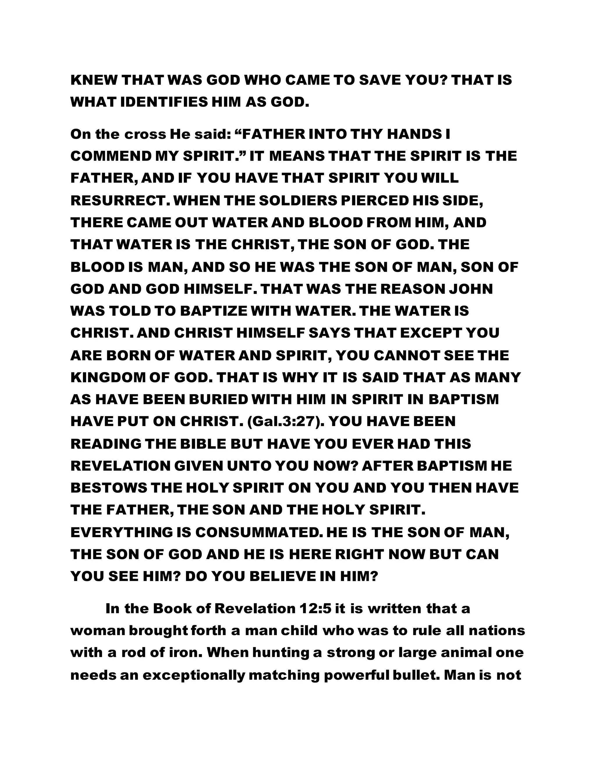 KNEW THAT WAS GOD WHO CAME TO SAVE YOU? THAT IS 
WHAT IDENTIFIES HIM AS GOD. 
On the cross He said: “FATHER INTO THY HANDS I 
COMMEND MY SPIRIT.” IT MEANS THAT THE SPIRIT IS THE 
FATHER, AND IF YOU HAVE THAT SPIRIT YOU WILL 
RESURRECT. WHEN THE SOLDIERS PIERCED HIS SIDE, 
THERE CAME OUT WATER AND BLOOD FROM HIM, AND 
THAT WATER IS THE CHRIST, THE SON OF GOD. THE 
BLOOD IS MAN, AND SO HE WAS THE SON OF MAN, SON OF 
GOD AND GOD HIMSELF. THAT WAS THE REASON JOHN 
WAS TOLD TO BAPTIZE WITH WATER. THE WATER IS 
CHRIST. AND CHRIST HIMSELF SAYS THAT EXCEPT YOU 
ARE BORN OF WATER AND SPIRIT, YOU CANNOT SEE THE 
KINGDOM OF GOD. THAT IS WHY IT IS SAID THAT AS MANY 
AS HAVE BEEN BURIED WITH HIM IN SPIRIT IN BAPTISM 
HAVE PUT ON CHRIST. (Gal.3:27). YOU HAVE BEEN 
READING THE BIBLE BUT HAVE YOU EVER HAD THIS 
REVELATION GIVEN UNTO YOU NOW? AFTER BAPTISM HE 
BESTOWS THE HOLY SPIRIT ON YOU AND YOU THEN HAVE 
THE FATHER, THE SON AND THE HOLY SPIRIT. 
EVERYTHING IS CONSUMMATED. HE IS THE SON OF MAN, 
THE SON OF GOD AND HE IS HERE RIGHT NOW BUT CAN 
YOU SEE HIM? DO YOU BELIEVE IN HIM? 
In the Book of Revelation 12:5 it is written that a 
woman brought forth a man child who was to rule all nations 
with a rod of iron. When hunting a strong or large animal one 
needs an exceptionally matching powerful bullet. Man is not 
 