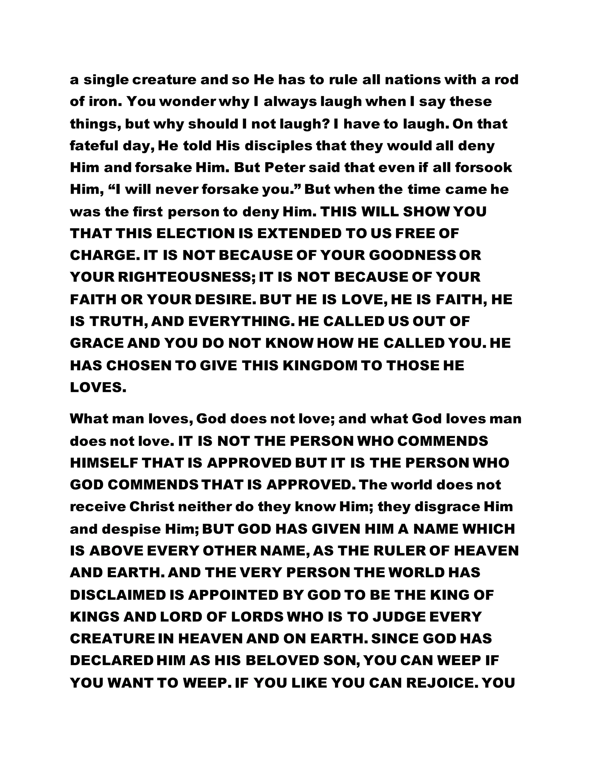 a single creature and so He has to rule all nations with a rod 
of iron. You wonder why I always laugh when I say these 
things, but why should I not laugh? I have to laugh. On that 
fateful day, He told His disciples that they would all deny 
Him and forsake Him. But Peter said that even if all forsook 
Him, “I will never forsake you.” But when the time came he 
was the first person to deny Him. THIS WILL SHOW YOU 
THAT THIS ELECTION IS EXTENDED TO US FREE OF 
CHARGE. IT IS NOT BECAUSE OF YOUR GOODNESS OR 
YOUR RIGHTEOUSNESS; IT IS NOT BECAUSE OF YOUR 
FAITH OR YOUR DESIRE. BUT HE IS LOVE, HE IS FAITH, HE 
IS TRUTH, AND EVERYTHING. HE CALLED US OUT OF 
GRACE AND YOU DO NOT KNOW HOW HE CALLED YOU. HE 
HAS CHOSEN TO GIVE THIS KINGDOM TO THOSE HE 
LOVES. 
What man loves, God does not love; and what God loves man 
does not love. IT IS NOT THE PERSON WHO COMMENDS 
HIMSELF THAT IS APPROVED BUT IT IS THE PERSON WHO 
GOD COMMENDS THAT IS APPROVED. The world does not 
receive Christ neither do they know Him; they disgrace Him 
and despise Him; BUT GOD HAS GIVEN HIM A NAME WHICH 
IS ABOVE EVERY OTHER NAME, AS THE RULER OF HEAVEN 
AND EARTH. AND THE VERY PERSON THE WORLD HAS 
DISCLAIMED IS APPOINTED BY GOD TO BE THE KING OF 
KINGS AND LORD OF LORDS WHO IS TO JUDGE EVERY 
CREATURE IN HEAVEN AND ON EARTH. SINCE GOD HAS 
DECLARED HIM AS HIS BELOVED SON, YOU CAN WEEP IF 
YOU WANT TO WEEP. IF YOU LIKE YOU CAN REJOICE. YOU 
 