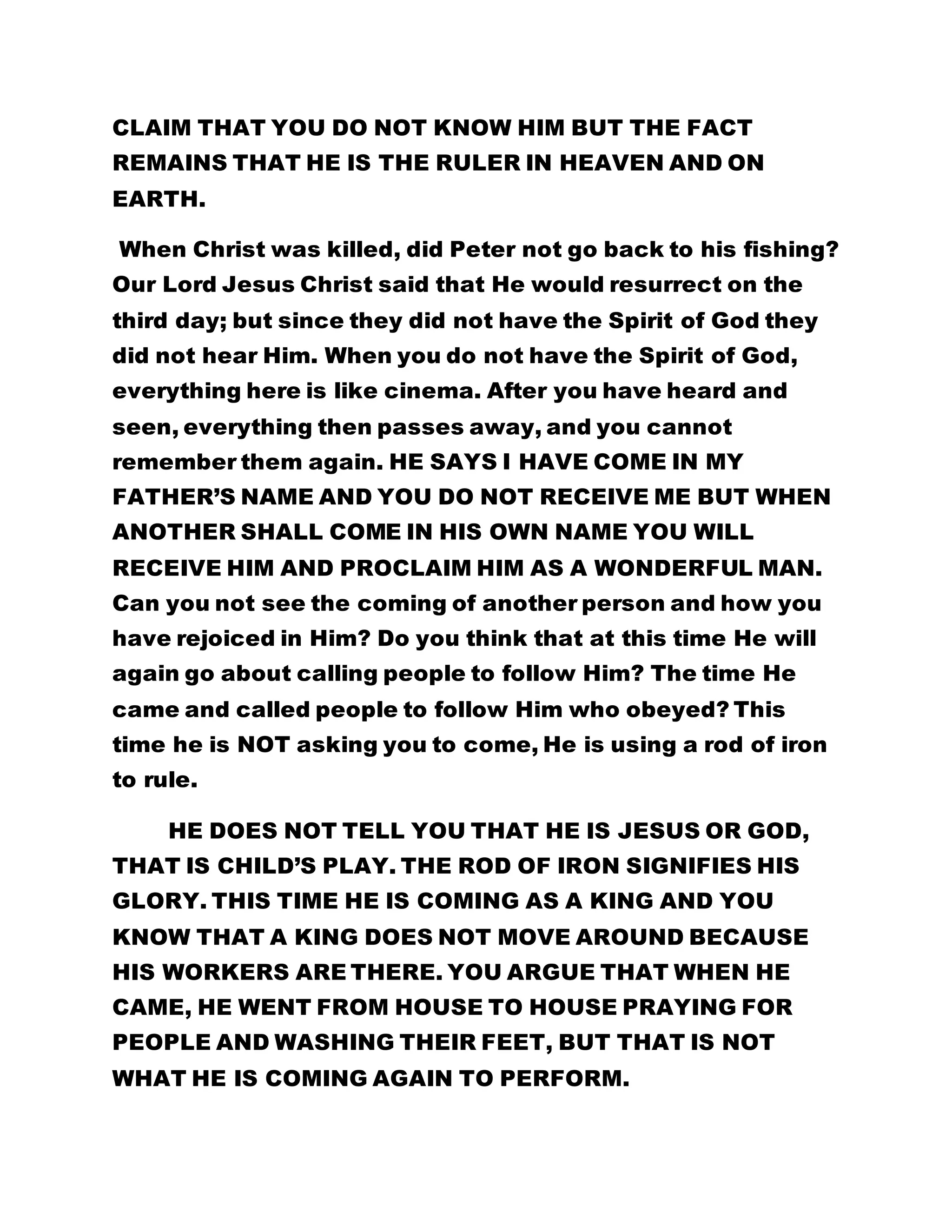 CLAIM THAT YOU DO NOT KNOW HIM BUT THE FACT 
REMAINS THAT HE IS THE RULER IN HEAVEN AND ON 
EARTH. 
When Christ was killed, did Peter not go back to his fishing? 
Our Lord Jesus Christ said that He would resurrect on the 
third day; but since they did not have the Spirit of God they 
did not hear Him. When you do not have the Spirit of God, 
everything here is like cinema. After you have heard and 
seen, everything then passes away, and you cannot 
remember them again. HE SAYS I HAVE COME IN MY 
FATHER’S NAME AND YOU DO NOT RECEIVE ME BUT WHEN 
ANOTHER SHALL COME IN HIS OWN NAME YOU WILL 
RECEIVE HIM AND PROCLAIM HIM AS A WONDERFUL MAN. 
Can you not see the coming of another person and how you 
have rejoiced in Him? Do you think that at this time He will 
again go about calling people to follow Him? The time He 
came and called people to follow Him who obeyed? This 
time he is NOT asking you to come, He is using a rod of iron 
to rule. 
HE DOES NOT TELL YOU THAT HE IS JESUS OR GOD, 
THAT IS CHILD’S PLAY. THE ROD OF IRON SIGNIFIES HIS 
GLORY. THIS TIME HE IS COMING AS A KING AND YOU 
KNOW THAT A KING DOES NOT MOVE AROUND BECAUSE 
HIS WORKERS ARE THERE. YOU ARGUE THAT WHEN HE 
CAME, HE WENT FROM HOUSE TO HOUSE PRAYING FOR 
PEOPLE AND WASHING THEIR FEET, BUT THAT IS NOT 
WHAT HE IS COMING AGAIN TO PERFORM. 
 