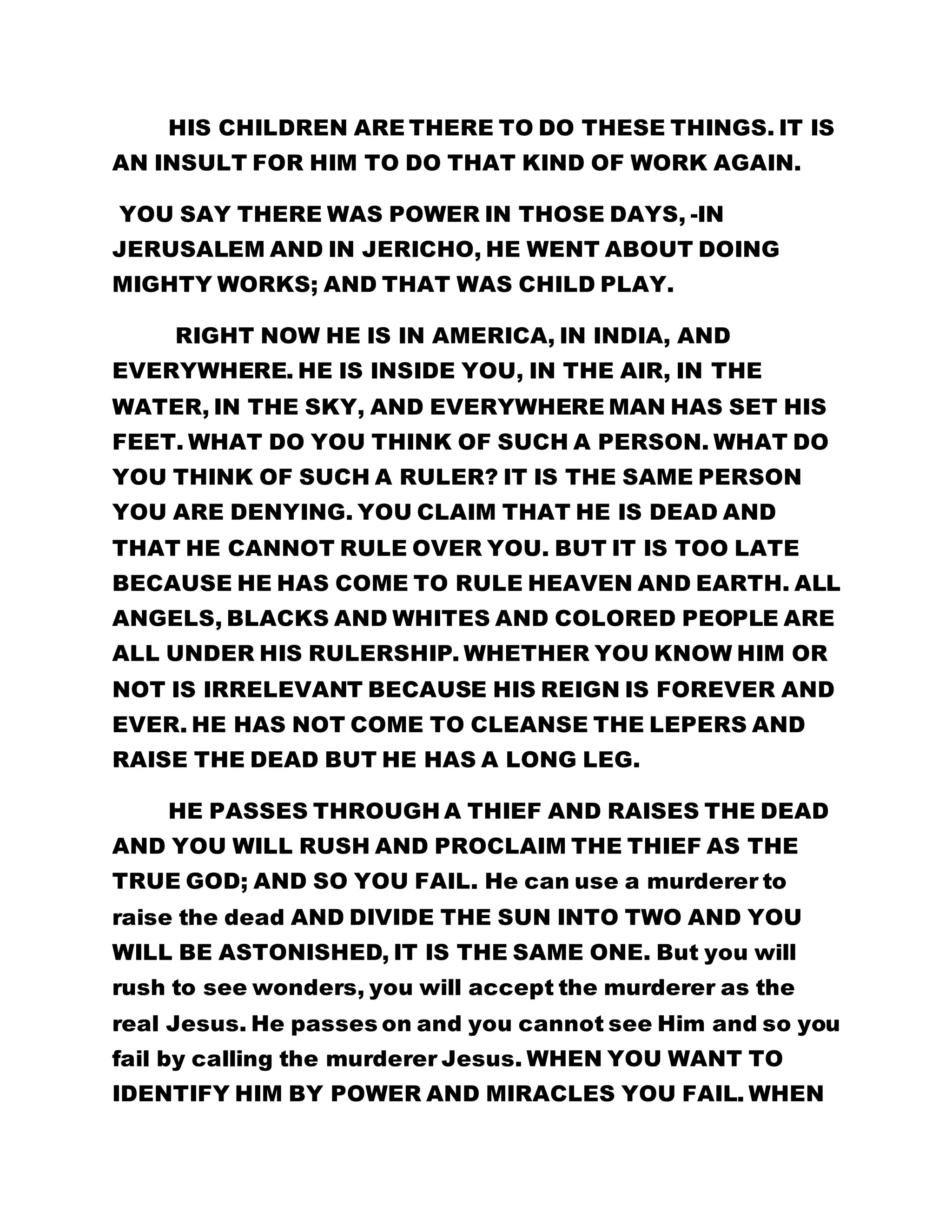 HIS CHILDREN ARE THERE TO DO THESE THINGS. IT IS 
AN INSULT FOR HIM TO DO THAT KIND OF WORK AGAIN. 
YOU SAY THERE WAS POWER IN THOSE DAYS, -IN 
JERUSALEM AND IN JERICHO, HE WENT ABOUT DOING 
MIGHTY WORKS; AND THAT WAS CHILD PLAY. 
RIGHT NOW HE IS IN AMERICA, IN INDIA, AND 
EVERYWHERE. HE IS INSIDE YOU, IN THE AIR, IN THE 
WATER, IN THE SKY, AND EVERYWHERE MAN HAS SET HIS 
FEET. WHAT DO YOU THINK OF SUCH A PERSON. WHAT DO 
YOU THINK OF SUCH A RULER? IT IS THE SAME PERSON 
YOU ARE DENYING. YOU CLAIM THAT HE IS DEAD AND 
THAT HE CANNOT RULE OVER YOU. BUT IT IS TOO LATE 
BECAUSE HE HAS COME TO RULE HEAVEN AND EARTH. ALL 
ANGELS, BLACKS AND WHITES AND COLORED PEOPLE ARE 
ALL UNDER HIS RULERSHIP. WHETHER YOU KNOW HIM OR 
NOT IS IRRELEVANT BECAUSE HIS REIGN IS FOREVER AND 
EVER. HE HAS NOT COME TO CLEANSE THE LEPERS AND 
RAISE THE DEAD BUT HE HAS A LONG LEG. 
HE PASSES THROUGH A THIEF AND RAISES THE DEAD 
AND YOU WILL RUSH AND PROCLAIM THE THIEF AS THE 
TRUE GOD; AND SO YOU FAIL. He can use a murderer to 
raise the dead AND DIVIDE THE SUN INTO TWO AND YOU 
WILL BE ASTONISHED, IT IS THE SAME ONE. But you will 
rush to see wonders, you will accept the murderer as the 
real Jesus. He passes on and you cannot see Him and so you 
fail by calling the murderer Jesus. WHEN YOU WANT TO 
IDENTIFY HIM BY POWER AND MIRACLES YOU FAIL. WHEN 
 