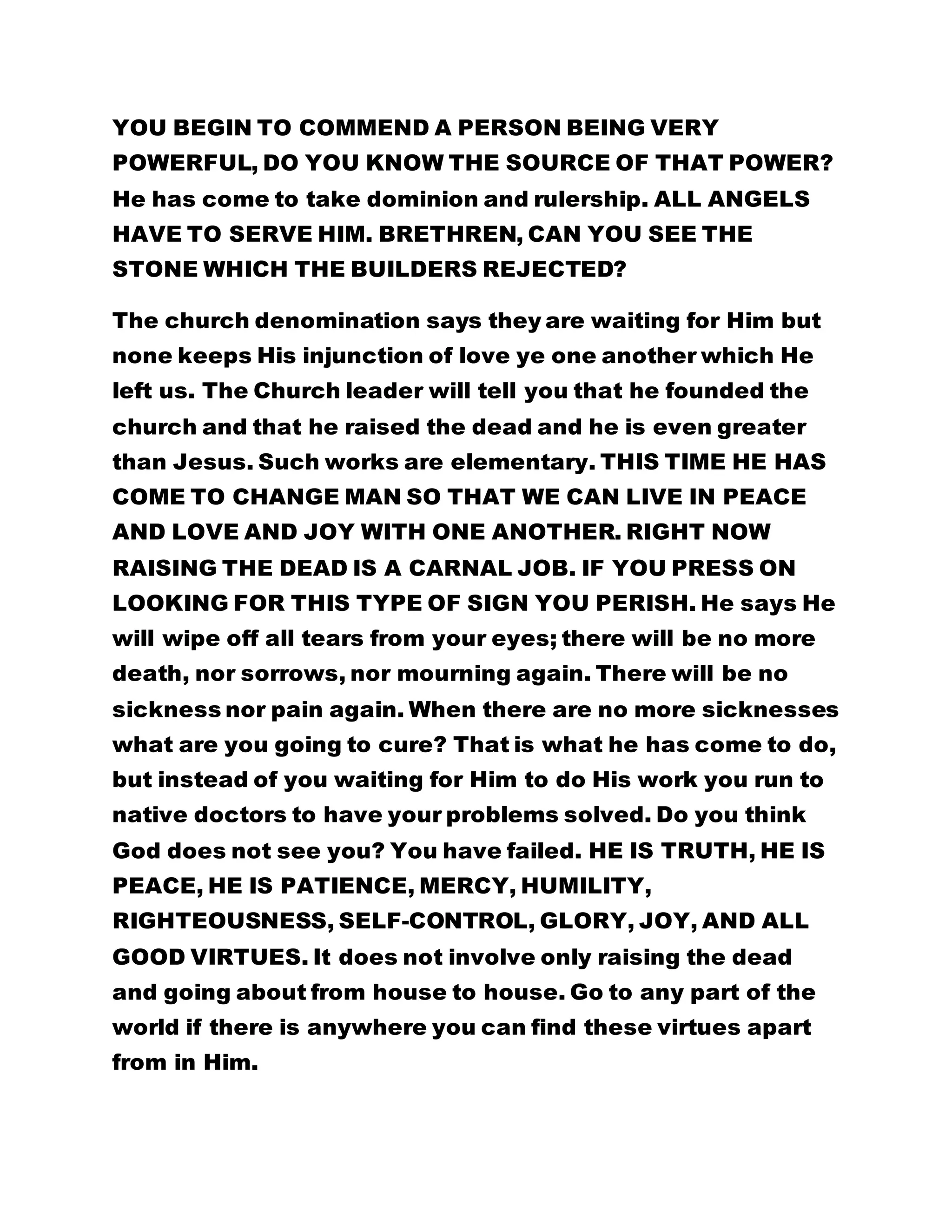 YOU BEGIN TO COMMEND A PERSON BEING VERY 
POWERFUL, DO YOU KNOW THE SOURCE OF THAT POWER? 
He has come to take dominion and rulership. ALL ANGELS 
HAVE TO SERVE HIM. BRETHREN, CAN YOU SEE THE 
STONE WHICH THE BUILDERS REJECTED? 
The church denomination says they are waiting for Him but 
none keeps His injunction of love ye one another which He 
left us. The Church leader will tell you that he founded the 
church and that he raised the dead and he is even greater 
than Jesus. Such works are elementary. THIS TIME HE HAS 
COME TO CHANGE MAN SO THAT WE CAN LIVE IN PEACE 
AND LOVE AND JOY WITH ONE ANOTHER. RIGHT NOW 
RAISING THE DEAD IS A CARNAL JOB. IF YOU PRESS ON 
LOOKING FOR THIS TYPE OF SIGN YOU PERISH. He says He 
will wipe off all tears from your eyes; there will be no more 
death, nor sorrows, nor mourning again. There will be no 
sickness nor pain again. When there are no more sicknesses 
what are you going to cure? That is what he has come to do, 
but instead of you waiting for Him to do His work you run to 
native doctors to have your problems solved. Do you think 
God does not see you? You have failed. HE IS TRUTH, HE IS 
PEACE, HE IS PATIENCE, MERCY, HUMILITY, 
RIGHTEOUSNESS, SELF-CONTROL, GLORY, JOY, AND ALL 
GOOD VIRTUES. It does not involve only raising the dead 
and going about from house to house. Go to any part of the 
world if there is anywhere you can find these virtues apart 
from in Him. 
 