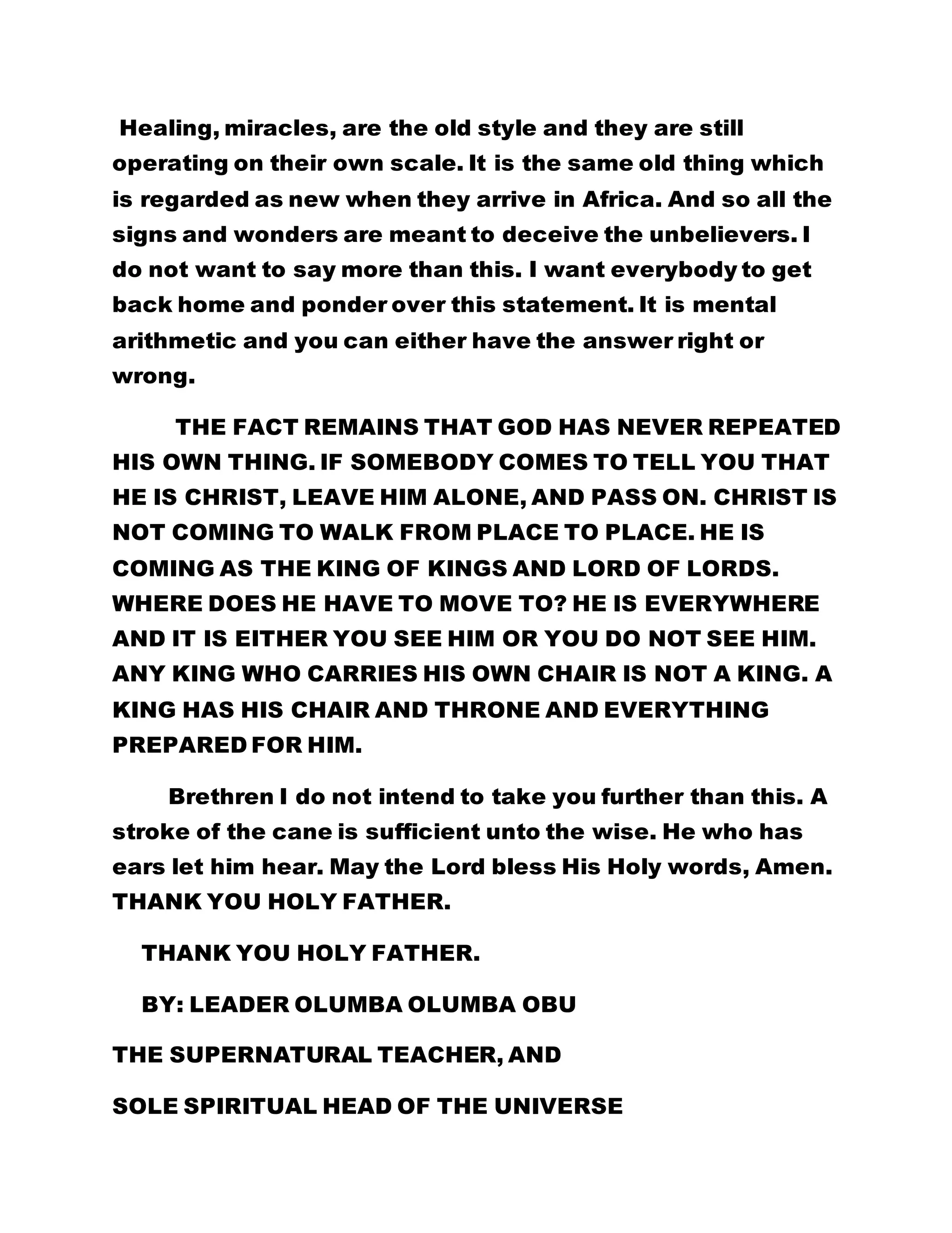 Healing, miracles, are the old style and they are still 
operating on their own scale. It is the same old thing which 
is regarded as new when they arrive in Africa. And so all the 
signs and wonders are meant to deceive the unbelievers. I 
do not want to say more than this. I want everybody to get 
back home and ponder over this statement. It is mental 
arithmetic and you can either have the answer right or 
wrong. 
THE FACT REMAINS THAT GOD HAS NEVER REPEATED 
HIS OWN THING. IF SOMEBODY COMES TO TELL YOU THAT 
HE IS CHRIST, LEAVE HIM ALONE, AND PASS ON. CHRIST IS 
NOT COMING TO WALK FROM PLACE TO PLACE. HE IS 
COMING AS THE KING OF KINGS AND LORD OF LORDS. 
WHERE DOES HE HAVE TO MOVE TO? HE IS EVERYWHERE 
AND IT IS EITHER YOU SEE HIM OR YOU DO NOT SEE HIM. 
ANY KING WHO CARRIES HIS OWN CHAIR IS NOT A KING. A 
KING HAS HIS CHAIR AND THRONE AND EVERYTHING 
PREPARED FOR HIM. 
Brethren I do not intend to take you further than this. A 
stroke of the cane is sufficient unto the wise. He who has 
ears let him hear. May the Lord bless His Holy words, Amen. 
THANK YOU HOLY FATHER. 
THANK YOU HOLY FATHER. 
BY: LEADER OLUMBA OLUMBA OBU 
THE SUPERNATURAL TEACHER, AND 
SOLE SPIRITUAL HEAD OF THE UNIVERSE 
 