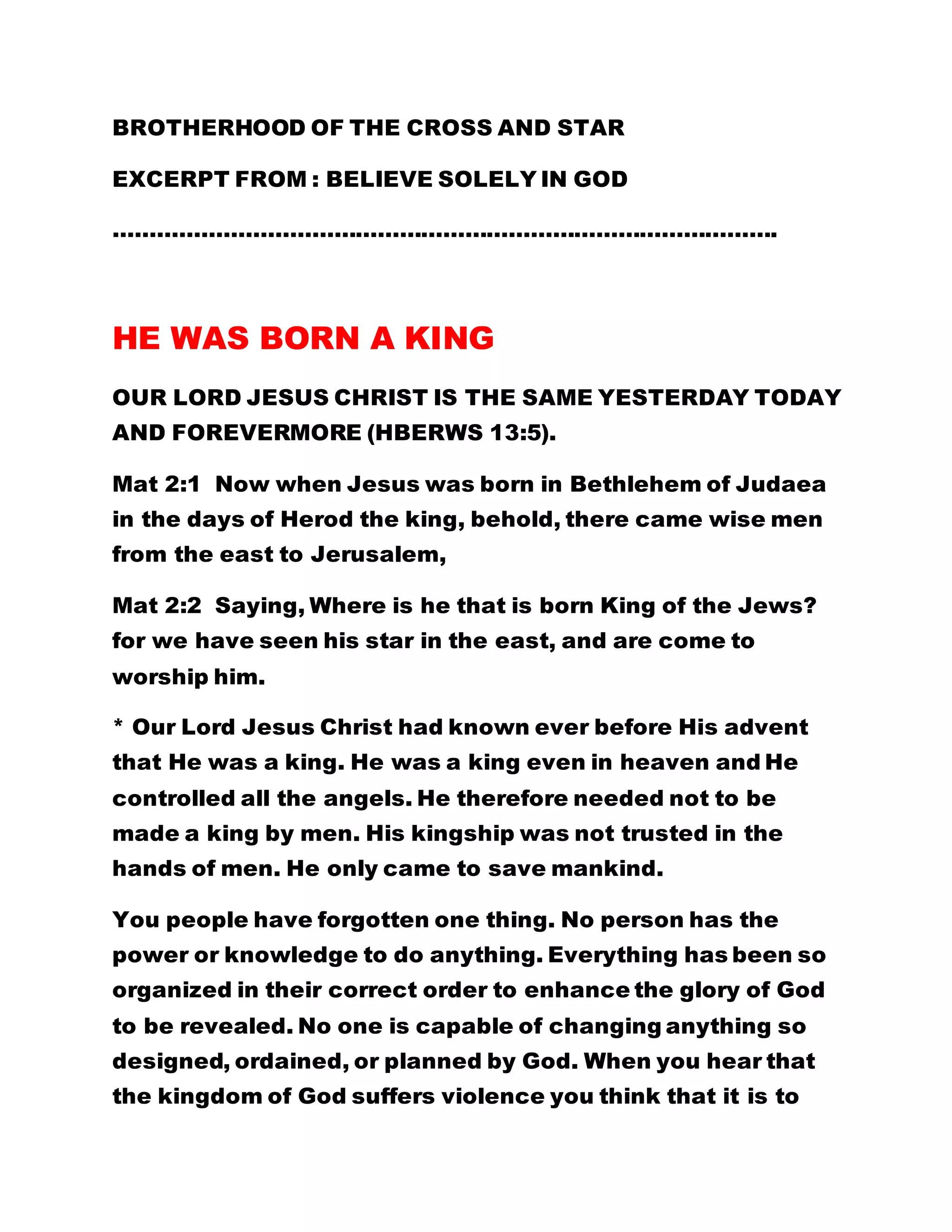 BROTHERHOOD OF THE CROSS AND STAR 
EXCERPT FROM : BELIEVE SOLELY IN GOD 
………………………………………………………………………………. 
HE WAS BORN A KING 
OUR LORD JESUS CHRIST IS THE SAME YESTERDAY TODAY 
AND FOREVERMORE (HBERWS 13:5). 
Mat 2:1 Now when Jesus was born in Bethlehem of Judaea 
in the days of Herod the king, behold, there came wise men 
from the east to Jerusalem, 
Mat 2:2 Saying, Where is he that is born King of the Jews? 
for we have seen his star in the east, and are come to 
worship him. 
* Our Lord Jesus Christ had known ever before His advent 
that He was a king. He was a king even in heaven and He 
controlled all the angels. He therefore needed not to be 
made a king by men. His kingship was not trusted in the 
hands of men. He only came to save mankind. 
You people have forgotten one thing. No person has the 
power or knowledge to do anything. Everything has been so 
organized in their correct order to enhance the glory of God 
to be revealed. No one is capable of changing anything so 
designed, ordained, or planned by God. When you hear that 
the kingdom of God suffers violence you think that it is to 
 