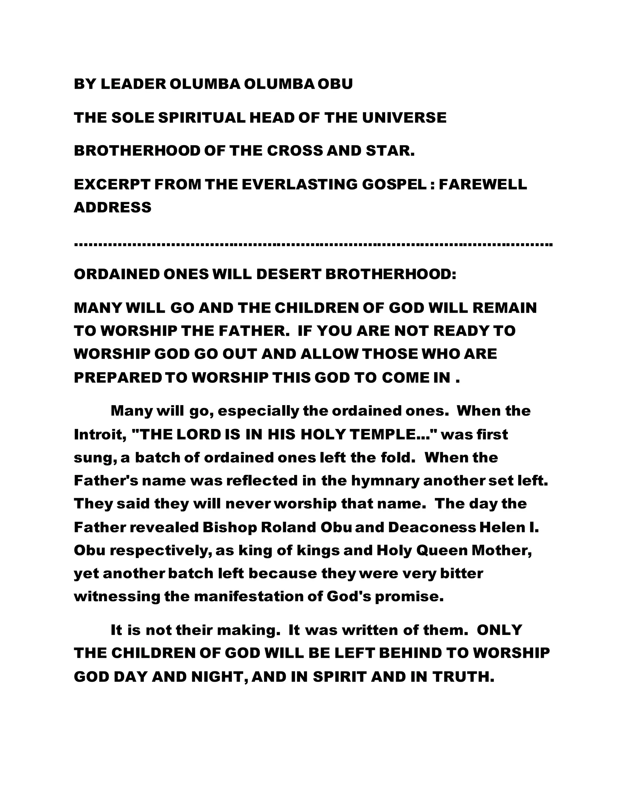 BY LEADER OLUMBA OLUMBA OBU 
THE SOLE SPIRITUAL HEAD OF THE UNIVERSE 
BROTHERHOOD OF THE CROSS AND STAR. 
EXCERPT FROM THE EVERLASTING GOSPEL : FAREWELL 
ADDRESS 
………………………………………………………………………………………. 
ORDAINED ONES WILL DESERT BROTHERHOOD: 
MANY WILL GO AND THE CHILDREN OF GOD WILL REMAIN 
TO WORSHIP THE FATHER. IF YOU ARE NOT READY TO 
WORSHIP GOD GO OUT AND ALLOW THOSE WHO ARE 
PREPARED TO WORSHIP THIS GOD TO COME IN . 
Many will go, especially the ordained ones. When the 
Introit, "THE LORD IS IN HIS HOLY TEMPLE..." was first 
sung, a batch of ordained ones left the fold. When the 
Father's name was reflected in the hymnary another set left. 
They said they will never worship that name. The day the 
Father revealed Bishop Roland Obu and Deaconess Helen I. 
Obu respectively, as king of kings and Holy Queen Mother, 
yet another batch left because they were very bitter 
witnessing the manifestation of God's promise. 
It is not their making. It was written of them. ONLY 
THE CHILDREN OF GOD WILL BE LEFT BEHIND TO WORSHIP 
GOD DAY AND NIGHT, AND IN SPIRIT AND IN TRUTH. 
 