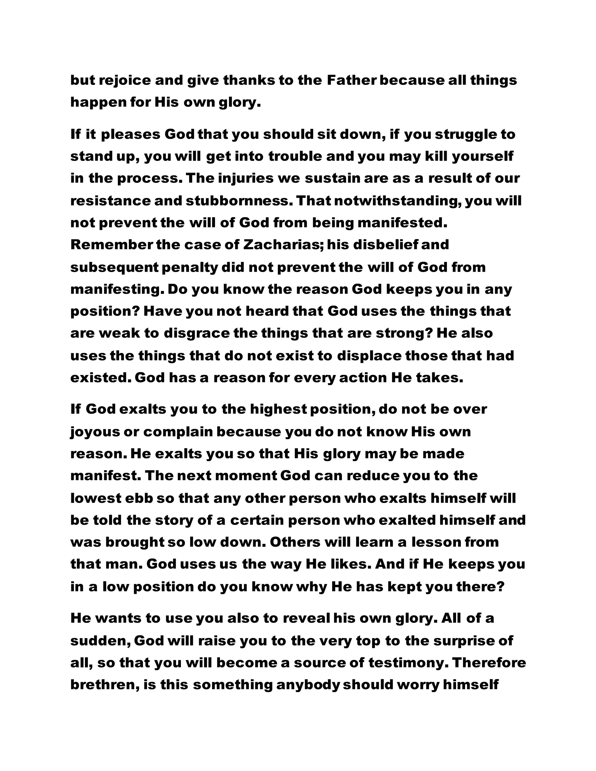 but rejoice and give thanks to the Father because all things 
happen for His own glory. 
If it pleases God that you should sit down, if you struggle to 
stand up, you will get into trouble and you may kill yourself 
in the process. The injuries we sustain are as a result of our 
resistance and stubbornness. That notwithstanding, you will 
not prevent the will of God from being manifested. 
Remember the case of Zacharias; his disbelief and 
subsequent penalty did not prevent the will of God from 
manifesting. Do you know the reason God keeps you in any 
position? Have you not heard that God uses the things that 
are weak to disgrace the things that are strong? He also 
uses the things that do not exist to displace those that had 
existed. God has a reason for every action He takes. 
If God exalts you to the highest position, do not be over 
joyous or complain because you do not know His own 
reason. He exalts you so that His glory may be made 
manifest. The next moment God can reduce you to the 
lowest ebb so that any other person who exalts himself will 
be told the story of a certain person who exalted himself and 
was brought so low down. Others will learn a lesson from 
that man. God uses us the way He likes. And if He keeps you 
in a low position do you know why He has kept you there? 
He wants to use you also to reveal his own glory. All of a 
sudden, God will raise you to the very top to the surprise of 
all, so that you will become a source of testimony. Therefore 
brethren, is this something anybody should worry himself 
 
