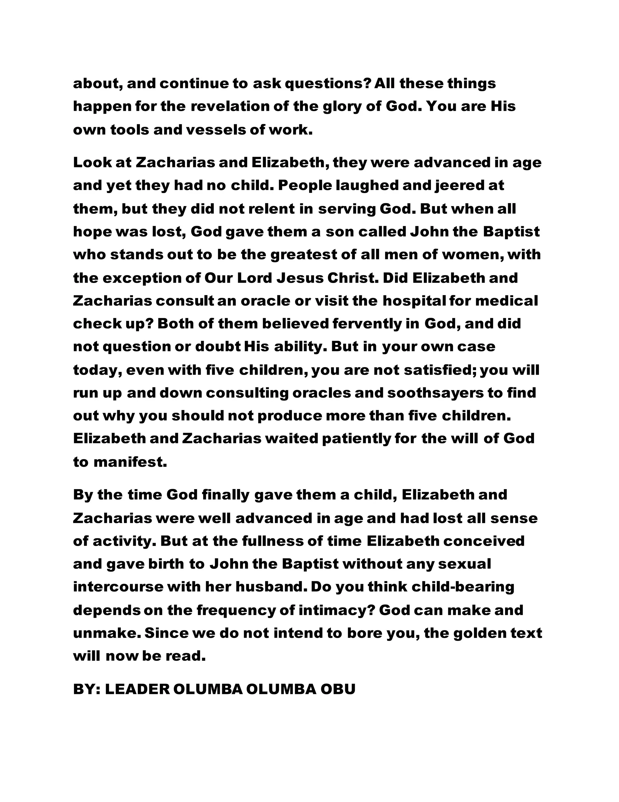 about, and continue to ask questions? All these things 
happen for the revelation of the glory of God. You are His 
own tools and vessels of work. 
Look at Zacharias and Elizabeth, they were advanced in age 
and yet they had no child. People laughed and jeered at 
them, but they did not relent in serving God. But when all 
hope was lost, God gave them a son called John the Baptist 
who stands out to be the greatest of all men of women, with 
the exception of Our Lord Jesus Christ. Did Elizabeth and 
Zacharias consult an oracle or visit the hospital for medical 
check up? Both of them believed fervently in God, and did 
not question or doubt His ability. But in your own case 
today, even with five children, you are not satisfied; you will 
run up and down consulting oracles and soothsayers to find 
out why you should not produce more than five children. 
Elizabeth and Zacharias waited patiently for the will of God 
to manifest. 
By the time God finally gave them a child, Elizabeth and 
Zacharias were well advanced in age and had lost all sense 
of activity. But at the fullness of time Elizabeth conceived 
and gave birth to John the Baptist without any sexual 
intercourse with her husband. Do you think child-bearing 
depends on the frequency of intimacy? God can make and 
unmake. Since we do not intend to bore you, the golden text 
will now be read. 
BY: LEADER OLUMBA OLUMBA OBU 
 