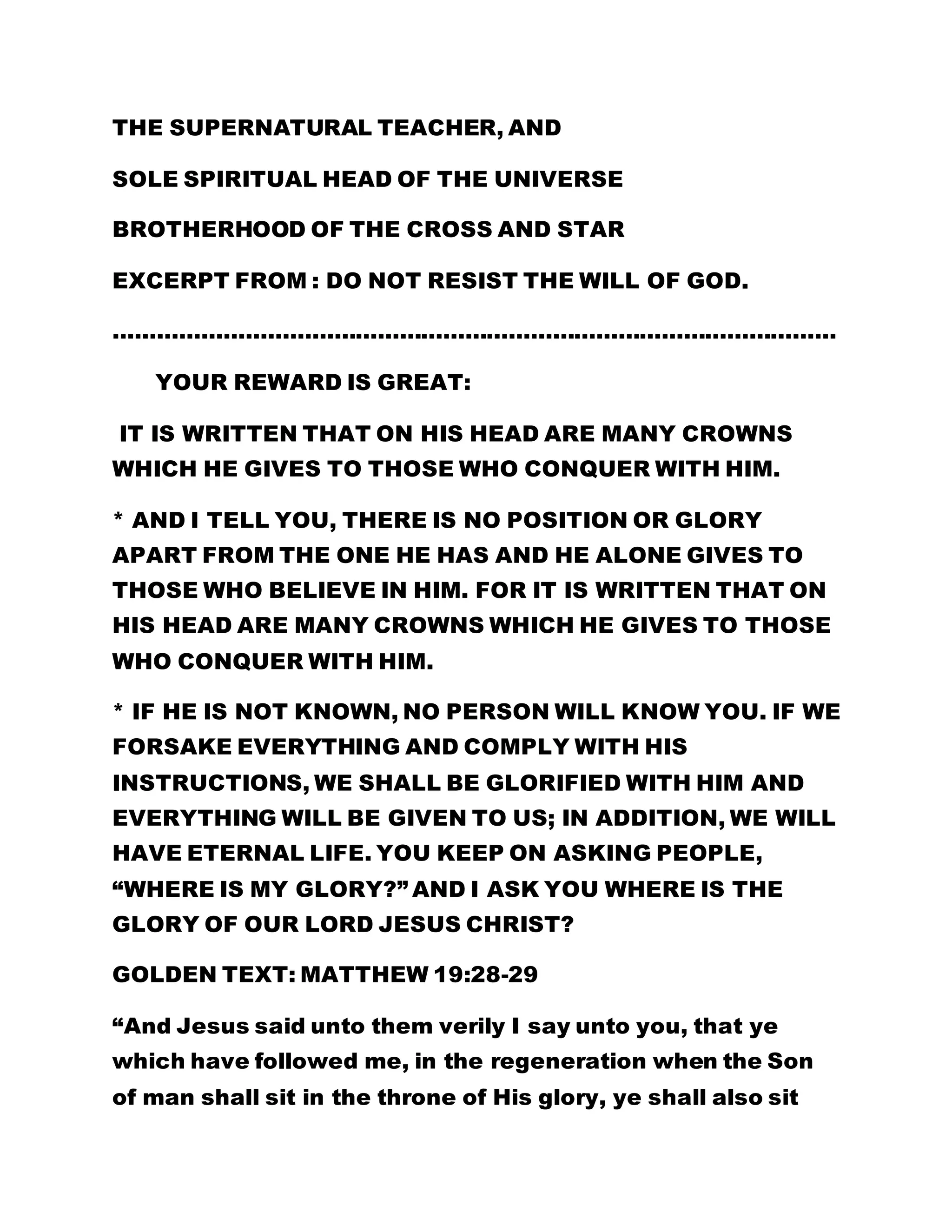 THE SUPERNATURAL TEACHER, AND 
SOLE SPIRITUAL HEAD OF THE UNIVERSE 
BROTHERHOOD OF THE CROSS AND STAR 
EXCERPT FROM : DO NOT RESIST THE WILL OF GOD. 
……………………………………………………………………………………… 
YOUR REWARD IS GREAT: 
IT IS WRITTEN THAT ON HIS HEAD ARE MANY CROWNS 
WHICH HE GIVES TO THOSE WHO CONQUER WITH HIM. 
* AND I TELL YOU, THERE IS NO POSITION OR GLORY 
APART FROM THE ONE HE HAS AND HE ALONE GIVES TO 
THOSE WHO BELIEVE IN HIM. FOR IT IS WRITTEN THAT ON 
HIS HEAD ARE MANY CROWNS WHICH HE GIVES TO THOSE 
WHO CONQUER WITH HIM. 
* IF HE IS NOT KNOWN, NO PERSON WILL KNOW YOU. IF WE 
FORSAKE EVERYTHING AND COMPLY WITH HIS 
INSTRUCTIONS, WE SHALL BE GLORIFIED WITH HIM AND 
EVERYTHING WILL BE GIVEN TO US; IN ADDITION, WE WILL 
HAVE ETERNAL LIFE. YOU KEEP ON ASKING PEOPLE, 
“WHERE IS MY GLORY?” AND I ASK YOU WHERE IS THE 
GLORY OF OUR LORD JESUS CHRIST? 
GOLDEN TEXT: MATTHEW 19:28-29 
“And Jesus said unto them verily I say unto you, that ye 
which have followed me, in the regeneration when the Son 
of man shall sit in the throne of His glory, ye shall also sit 
 